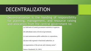 DECENTRALIZATION
• Decentralization is the handing of responsibility
for planning, management, and resource raising
and allocation from the central government to:
 