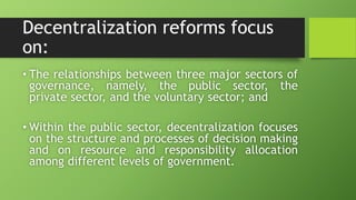 Decentralization reforms focus
on:
• The relationships between three major sectors of
governance, namely, the public sector, the
private sector, and the voluntary sector; and
• Within the public sector, decentralization focuses
on the structure and processes of decision making
and on resource and responsibility allocation
among different levels of government.
 