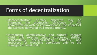 Forms of decentralization
• Deconcentration: primary objective may be
improving the production efficiency of the
administration with an improvement in the impact of
the services delivered as a second priority.
• Introducing administrative and cultural changes
within the existing unitary structures, shifting
responsibility, decision-making authority and
resources for front-line operations only to the
managers of local units.
 
