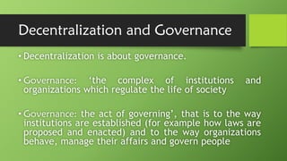 Decentralization and Governance
• Decentralization is about governance.
• Governance: ‘the complex of institutions and
organizations which regulate the life of society
• Governance: the act of governing’, that is to the way
institutions are established (for example how laws are
proposed and enacted) and to the way organizations
behave, manage their affairs and govern people
 