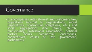 Governance
• It encompasses rules (formal and customary law,
regulations internal to organizations, moral
imperatives, contractual obligations, etc.) and
social aggregations (the family, church,
municipality, professional associations, political
parties, banks, commercial enterprises,
cooperatives, courts of law, government,
parliament).
 
