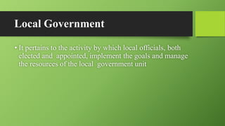 Local Government
• It pertains to the activity by which local officials, both
elected and appointed, implement the goals and manage
the resources of the local government unit
 