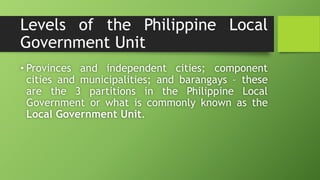 Levels of the Philippine Local
Government Unit
• Provinces and independent cities; component
cities and municipalities; and barangays – these
are the 3 partitions in the Philippine Local
Government or what is commonly known as the
Local Government Unit.
 
