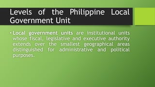Levels of the Philippine Local
Government Unit
• Local government units are institutional units
whose fiscal, legislative and executive authority
extends over the smallest geographical areas
distinguished for administrative and political
purposes.
 