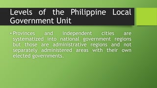 Levels of the Philippine Local
Government Unit
• Provinces and independent cities are
systematized into national government regions
but those are administrative regions and not
separately administered areas with their own
elected governments.
 