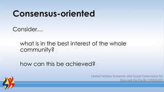 Consensus-oriented
Consider…
what is in the best interest of the whole
community?
how can this be achieved?
United Nations Economic and Social Commission for
Asia and the Pacific (UNESCAP)
 