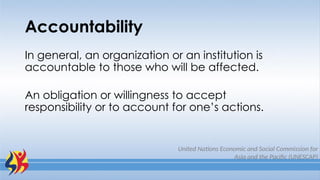 Accountability
United Nations Economic and Social Commission for
Asia and the Pacific (UNESCAP)
In general, an organization or an institution is
accountable to those who will be affected.
An obligation or willingness to accept
responsibility or to account for one’s actions.
 
