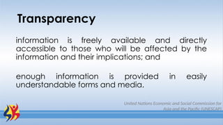 Transparency
information is freely available and directly
accessible to those who will be affected by the
information and their implications; and
enough information is provided in easily
understandable forms and media.
United Nations Economic and Social Commission for
Asia and the Pacific (UNESCAP)
 
