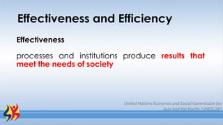 Effectiveness and Efficiency
Effectiveness
processes and institutions produce results that
meet the needs of society
United Nations Economic and Social Commission for
Asia and the Pacific (UNESCAP)
 