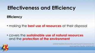 Effectiveness and Efficiency
Efficiency
• making the best use of resources at their disposal
• covers the sustainable use of natural resources
and the protection of the environment
United Nations Economic and Social Commission for
Asia and the Pacific (UNESCAP)
 