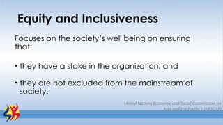 Equity and Inclusiveness
Focuses on the society’s well being on ensuring
that:
• they have a stake in the organization; and
• they are not excluded from the mainstream of
society.
United Nations Economic and Social Commission for
Asia and the Pacific (UNESCAP)
 