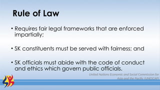 Rule of Law
• Requires fair legal frameworks that are enforced
impartially;
• SK constituents must be served with fairness; and
• SK officials must abide with the code of conduct
and ethics which govern public officials.
United Nations Economic and Social Commission for
Asia and the Pacific (UNESCAP)
 