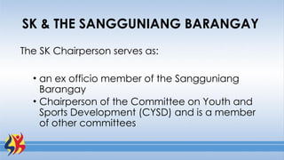 SK & THE SANGGUNIANG BARANGAY
The SK Chairperson serves as:
• an ex officio member of the Sangguniang
Barangay
• Chairperson of the Committee on Youth and
Sports Development (CYSD) and is a member
of other committees
 