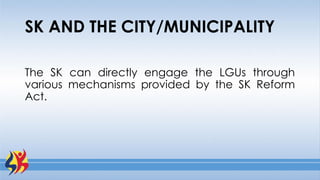 The SK can directly engage the LGUs through
various mechanisms provided by the SK Reform
Act.
SK AND THE CITY/MUNICIPALITY
 