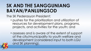 The SK Pederasyon President:
• pushes for the prioritization and utilization of
resources for development plans, programs,
projects, and activities for the youth; and
• assesses and is aware of the extent of support
of the city/municipality to youth welfare and
development (considered input to both LGU
and SK planning).
SK AND THE SANGGUNIANG
BAYAN/PANLUNGSOD
 