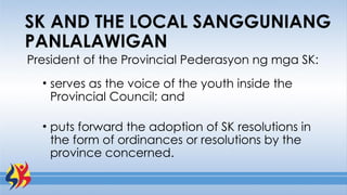 President of the Provincial Pederasyon ng mga SK:
• serves as the voice of the youth inside the
Provincial Council; and
• puts forward the adoption of SK resolutions in
the form of ordinances or resolutions by the
province concerned.
SK AND THE LOCAL SANGGUNIANG
PANLALAWIGAN
 