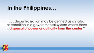 In the Philippines…
“ . . . decentralization may be defined as a state,
or condition in a governmental system where there
is dispersal of power or authority from the center ”
 