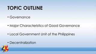 TOPIC OUTLINE
• Governance
• Major Characteristics of Good Governance
• Local Government Unit of the Philippines
• Decentralization
 