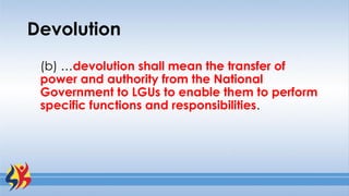 Devolution
(b) …devolution shall mean the transfer of
power and authority from the National
Government to LGUs to enable them to perform
specific functions and responsibilities.
 