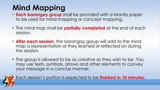 Mind Mapping
• Each barangay group shall be provided with a Manila paper
to be used for mind mapping or concept mapping.
• The mind map shall be partially completed at the end of each
session.
• After each session, the barangay group will add to the mind
map a representation of they learned or reflected on during
the session.
• The group is allowed to be as creative as they wish to be. You
may use texts, symbols, arrows and other elements to convey
your message in a concise manner.
• Each session’s portion is expected to be finished in 10 minutes.
 