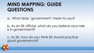 MIND MAPPING: GUIDE
QUESTIONS
a. What does ‘government’ mean to you?
b. As an SK official, what do you believe your role
is in government?
c. As SK, how do you think SK should practice
good governance?
 