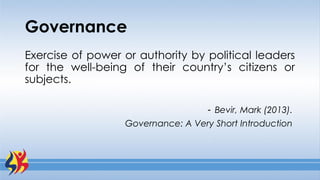 Governance
Exercise of power or authority by political leaders
for the well-being of their country’s citizens or
subjects.
- Bevir, Mark (2013).
Governance: A Very Short Introduction
 