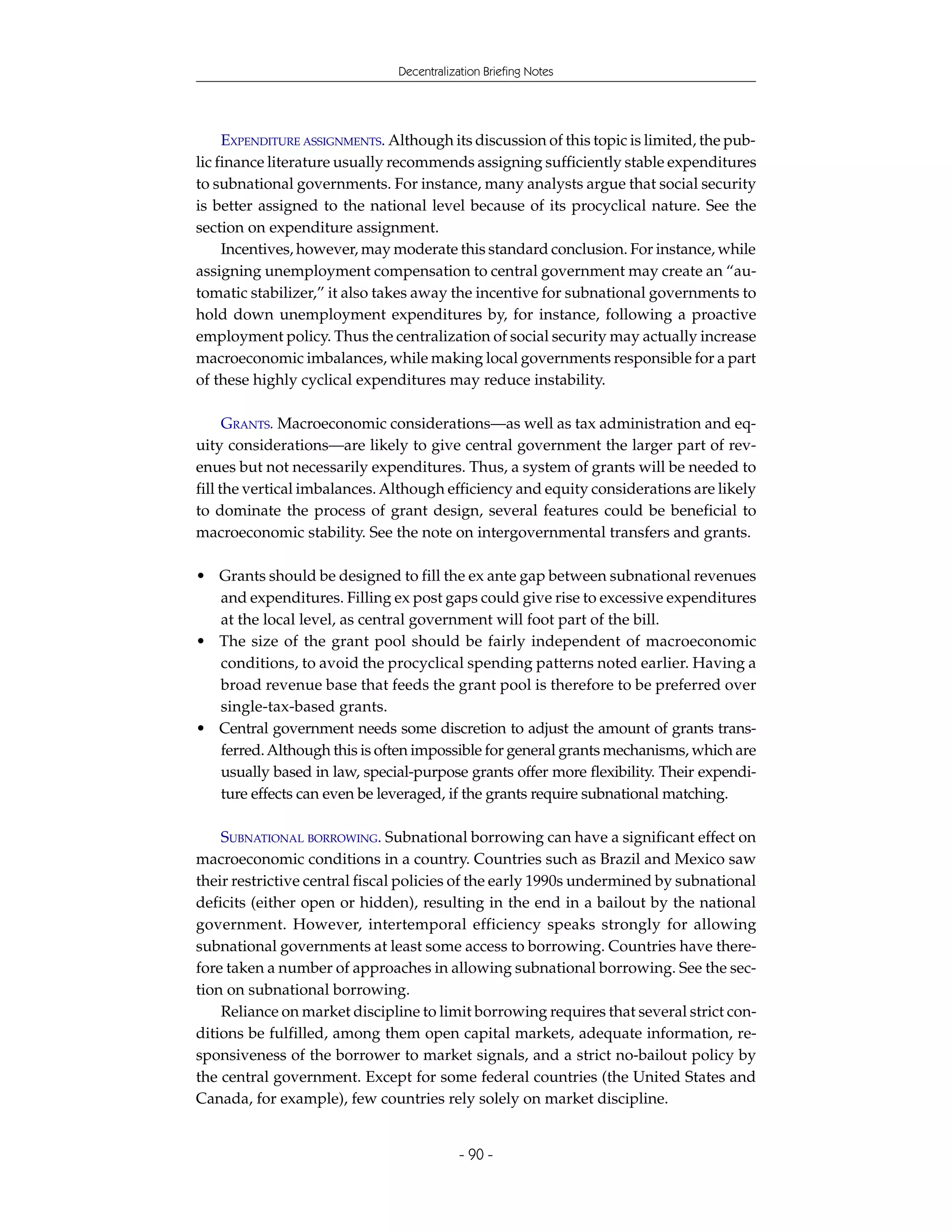 Decentralization Briefing Notes




     EXPENDITURE ASSIGNMENTS. Although its discussion of this topic is limited, the pub-
lic finance literature usually recommends assigning sufficiently stable expenditures
to subnational governments. For instance, many analysts argue that social security
is better assigned to the national level because of its procyclical nature. See the
section on expenditure assignment.
     Incentives, however, may moderate this standard conclusion. For instance, while
assigning unemployment compensation to central government may create an “au-
tomatic stabilizer,” it also takes away the incentive for subnational governments to
hold down unemployment expenditures by, for instance, following a proactive
employment policy. Thus the centralization of social security may actually increase
macroeconomic imbalances, while making local governments responsible for a part
of these highly cyclical expenditures may reduce instability.

      GRANTS. Macroeconomic considerations—as well as tax administration and eq-
uity considerations—are likely to give central government the larger part of rev-
enues but not necessarily expenditures. Thus, a system of grants will be needed to
fill the vertical imbalances. Although efficiency and equity considerations are likely
to dominate the process of grant design, several features could be beneficial to
macroeconomic stability. See the note on intergovernmental transfers and grants.

• Grants should be designed to fill the ex ante gap between subnational revenues
  and expenditures. Filling ex post gaps could give rise to excessive expenditures
  at the local level, as central government will foot part of the bill.
• The size of the grant pool should be fairly independent of macroeconomic
  conditions, to avoid the procyclical spending patterns noted earlier. Having a
  broad revenue base that feeds the grant pool is therefore to be preferred over
  single-tax-based grants.
• Central government needs some discretion to adjust the amount of grants trans-
  ferred. Although this is often impossible for general grants mechanisms, which are
  usually based in law, special-purpose grants offer more flexibility. Their expendi-
  ture effects can even be leveraged, if the grants require subnational matching.

    SUBNATIONAL BORROWING. Subnational borrowing can have a significant effect on
macroeconomic conditions in a country. Countries such as Brazil and Mexico saw
their restrictive central fiscal policies of the early 1990s undermined by subnational
deficits (either open or hidden), resulting in the end in a bailout by the national
government. However, intertemporal efficiency speaks strongly for allowing
subnational governments at least some access to borrowing. Countries have there-
fore taken a number of approaches in allowing subnational borrowing. See the sec-
tion on subnational borrowing.
    Reliance on market discipline to limit borrowing requires that several strict con-
ditions be fulfilled, among them open capital markets, adequate information, re-
sponsiveness of the borrower to market signals, and a strict no-bailout policy by
the central government. Except for some federal countries (the United States and
Canada, for example), few countries rely solely on market discipline.


                                           - 90 -
 