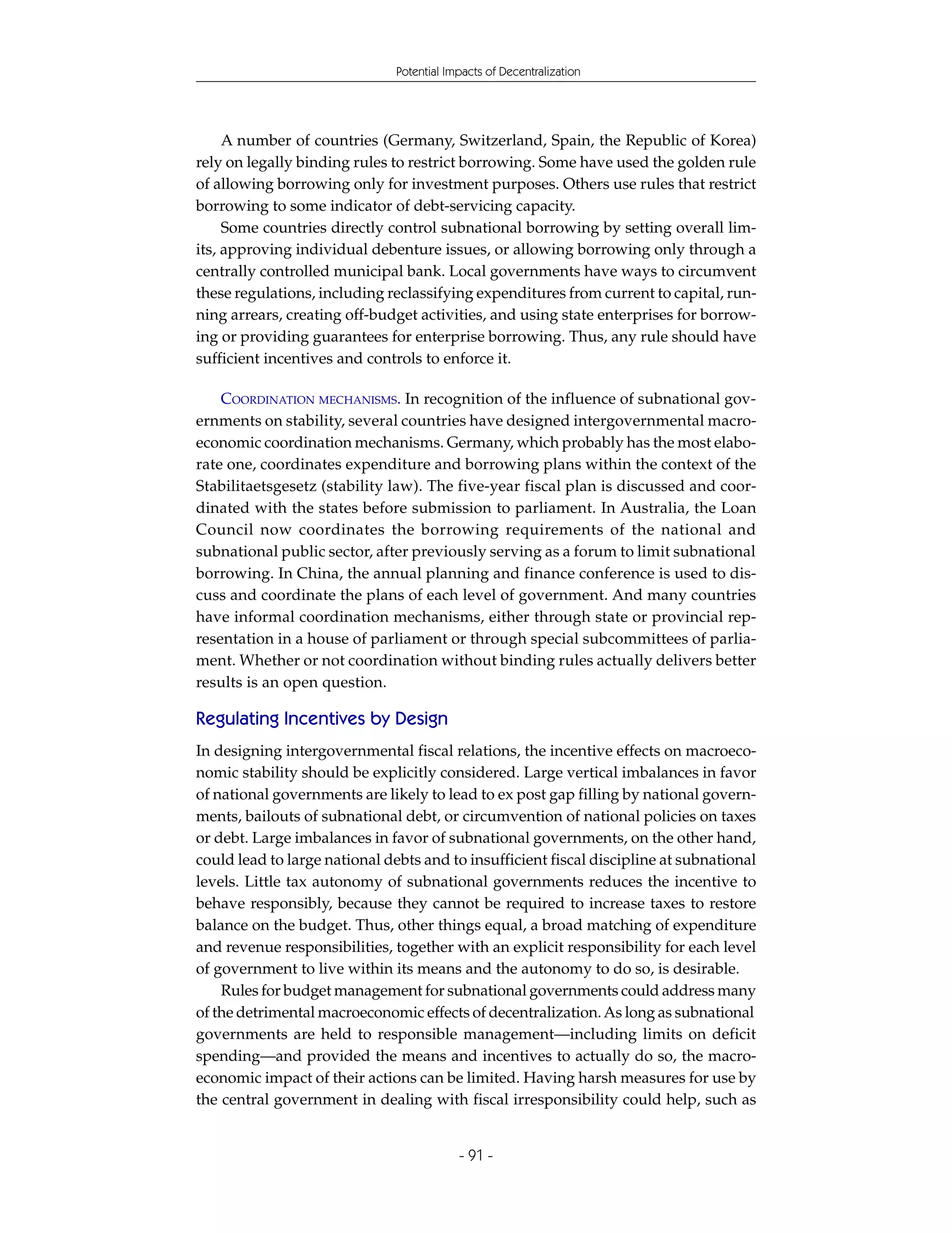 Potential Impacts of Decentralization




     A number of countries (Germany, Switzerland, Spain, the Republic of Korea)
rely on legally binding rules to restrict borrowing. Some have used the golden rule
of allowing borrowing only for investment purposes. Others use rules that restrict
borrowing to some indicator of debt-servicing capacity.
     Some countries directly control subnational borrowing by setting overall lim-
its, approving individual debenture issues, or allowing borrowing only through a
centrally controlled municipal bank. Local governments have ways to circumvent
these regulations, including reclassifying expenditures from current to capital, run-
ning arrears, creating off-budget activities, and using state enterprises for borrow-
ing or providing guarantees for enterprise borrowing. Thus, any rule should have
sufficient incentives and controls to enforce it.

    COORDINATION MECHANISMS. In recognition of the influence of subnational gov-
ernments on stability, several countries have designed intergovernmental macro-
economic coordination mechanisms. Germany, which probably has the most elabo-
rate one, coordinates expenditure and borrowing plans within the context of the
Stabilitaetsgesetz (stability law). The five-year fiscal plan is discussed and coor-
dinated with the states before submission to parliament. In Australia, the Loan
Council now coordinates the borrowing requirements of the national and
subnational public sector, after previously serving as a forum to limit subnational
borrowing. In China, the annual planning and finance conference is used to dis-
cuss and coordinate the plans of each level of government. And many countries
have informal coordination mechanisms, either through state or provincial rep-
resentation in a house of parliament or through special subcommittees of parlia-
ment. Whether or not coordination without binding rules actually delivers better
results is an open question.

Regulating Incentives by Design
In designing intergovernmental fiscal relations, the incentive effects on macroeco-
nomic stability should be explicitly considered. Large vertical imbalances in favor
of national governments are likely to lead to ex post gap filling by national govern-
ments, bailouts of subnational debt, or circumvention of national policies on taxes
or debt. Large imbalances in favor of subnational governments, on the other hand,
could lead to large national debts and to insufficient fiscal discipline at subnational
levels. Little tax autonomy of subnational governments reduces the incentive to
behave responsibly, because they cannot be required to increase taxes to restore
balance on the budget. Thus, other things equal, a broad matching of expenditure
and revenue responsibilities, together with an explicit responsibility for each level
of government to live within its means and the autonomy to do so, is desirable.
    Rules for budget management for subnational governments could address many
of the detrimental macroeconomic effects of decentralization. As long as subnational
governments are held to responsible management—including limits on deficit
spending—and provided the means and incentives to actually do so, the macro-
economic impact of their actions can be limited. Having harsh measures for use by
the central government in dealing with fiscal irresponsibility could help, such as


                                           - 91 -
 