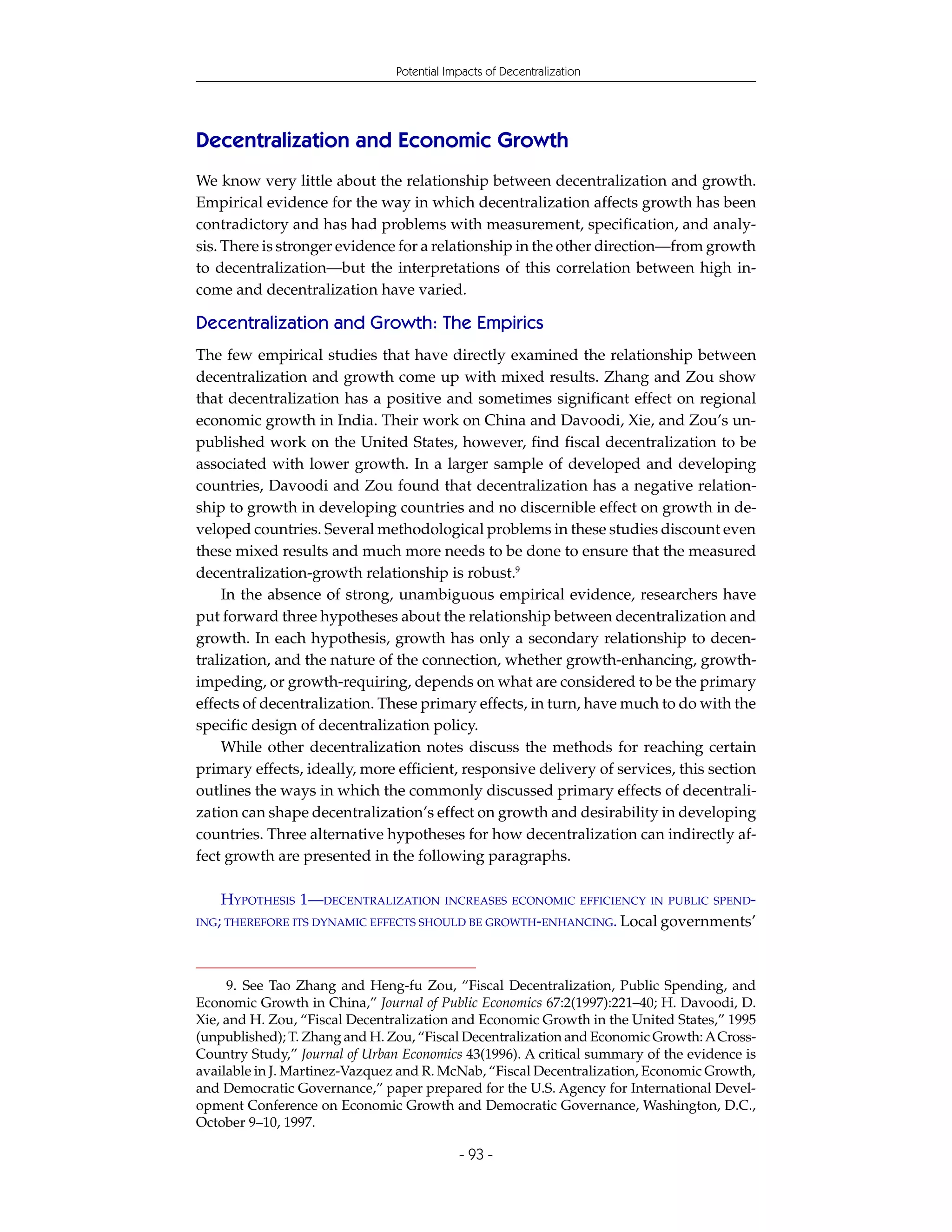 Potential Impacts of Decentralization




Decentralization and Economic Growth
We know very little about the relationship between decentralization and growth.
Empirical evidence for the way in which decentralization affects growth has been
contradictory and has had problems with measurement, specification, and analy-
sis. There is stronger evidence for a relationship in the other direction—from growth
to decentralization—but the interpretations of this correlation between high in-
come and decentralization have varied.

Decentralization and Growth: The Empirics
The few empirical studies that have directly examined the relationship between
decentralization and growth come up with mixed results. Zhang and Zou show
that decentralization has a positive and sometimes significant effect on regional
economic growth in India. Their work on China and Davoodi, Xie, and Zou’s un-
published work on the United States, however, find fiscal decentralization to be
associated with lower growth. In a larger sample of developed and developing
countries, Davoodi and Zou found that decentralization has a negative relation-
ship to growth in developing countries and no discernible effect on growth in de-
veloped countries. Several methodological problems in these studies discount even
these mixed results and much more needs to be done to ensure that the measured
decentralization-growth relationship is robust.9
    In the absence of strong, unambiguous empirical evidence, researchers have
put forward three hypotheses about the relationship between decentralization and
growth. In each hypothesis, growth has only a secondary relationship to decen-
tralization, and the nature of the connection, whether growth-enhancing, growth-
impeding, or growth-requiring, depends on what are considered to be the primary
effects of decentralization. These primary effects, in turn, have much to do with the
specific design of decentralization policy.
    While other decentralization notes discuss the methods for reaching certain
primary effects, ideally, more efficient, responsive delivery of services, this section
outlines the ways in which the commonly discussed primary effects of decentrali-
zation can shape decentralization’s effect on growth and desirability in developing
countries. Three alternative hypotheses for how decentralization can indirectly af-
fect growth are presented in the following paragraphs.

   HYPOTHESIS 1—DECENTRALIZATION         INCREASES ECONOMIC EFFICIENCY IN PUBLIC SPEND-
ING; THEREFORE ITS DYNAMIC EFFECTS SHOULD BE GROWTH-ENHANCING. Local governments’




     9. See Tao Zhang and Heng-fu Zou, “Fiscal Decentralization, Public Spending, and
Economic Growth in China,” Journal of Public Economics 67:2(1997):221–40; H. Davoodi, D.
Xie, and H. Zou, “Fiscal Decentralization and Economic Growth in the United States,” 1995
(unpublished); T. Zhang and H. Zou, “Fiscal Decentralization and Economic Growth: A Cross-
Country Study,” Journal of Urban Economics 43(1996). A critical summary of the evidence is
available in J. Martinez-Vazquez and R. McNab, “Fiscal Decentralization, Economic Growth,
and Democratic Governance,” paper prepared for the U.S. Agency for International Devel-
opment Conference on Economic Growth and Democratic Governance, Washington, D.C.,
October 9–10, 1997.

                                            - 93 -
 