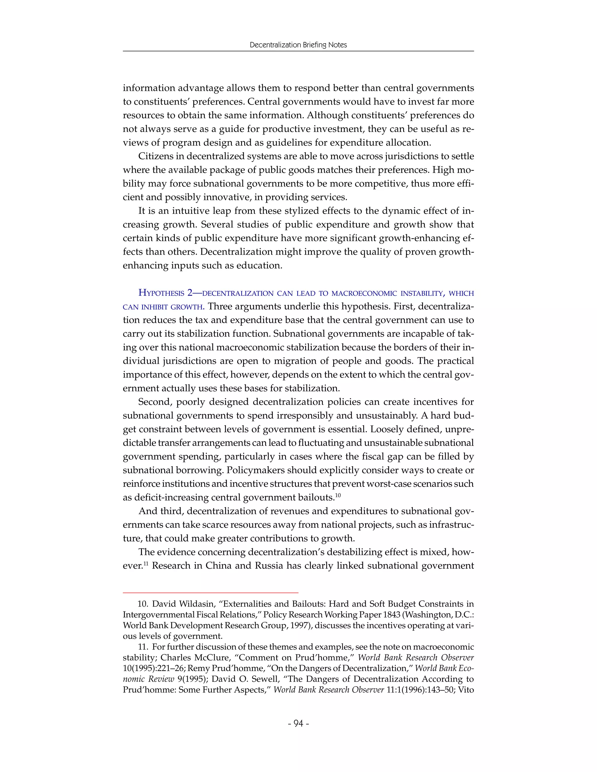 Decentralization Briefing Notes




information advantage allows them to respond better than central governments
to constituents’ preferences. Central governments would have to invest far more
resources to obtain the same information. Although constituents’ preferences do
not always serve as a guide for productive investment, they can be useful as re-
views of program design and as guidelines for expenditure allocation.
     Citizens in decentralized systems are able to move across jurisdictions to settle
where the available package of public goods matches their preferences. High mo-
bility may force subnational governments to be more competitive, thus more effi-
cient and possibly innovative, in providing services.
     It is an intuitive leap from these stylized effects to the dynamic effect of in-
creasing growth. Several studies of public expenditure and growth show that
certain kinds of public expenditure have more significant growth-enhancing ef-
fects than others. Decentralization might improve the quality of proven growth-
enhancing inputs such as education.

    HYPOTHESIS 2—DECENTRALIZATION CAN LEAD TO MACROECONOMIC INSTABILITY, WHICH
CAN INHIBIT GROWTH. Three arguments underlie this hypothesis. First, decentraliza-
tion reduces the tax and expenditure base that the central government can use to
carry out its stabilization function. Subnational governments are incapable of tak-
ing over this national macroeconomic stabilization because the borders of their in-
dividual jurisdictions are open to migration of people and goods. The practical
importance of this effect, however, depends on the extent to which the central gov-
ernment actually uses these bases for stabilization.
    Second, poorly designed decentralization policies can create incentives for
subnational governments to spend irresponsibly and unsustainably. A hard bud-
get constraint between levels of government is essential. Loosely defined, unpre-
dictable transfer arrangements can lead to fluctuating and unsustainable subnational
government spending, particularly in cases where the fiscal gap can be filled by
subnational borrowing. Policymakers should explicitly consider ways to create or
reinforce institutions and incentive structures that prevent worst-case scenarios such
as deficit-increasing central government bailouts.10
    And third, decentralization of revenues and expenditures to subnational gov-
ernments can take scarce resources away from national projects, such as infrastruc-
ture, that could make greater contributions to growth.
    The evidence concerning decentralization’s destabilizing effect is mixed, how-
ever.11 Research in China and Russia has clearly linked subnational government


    10. David Wildasin, “Externalities and Bailouts: Hard and Soft Budget Constraints in
Intergovernmental Fiscal Relations,” Policy Research Working Paper 1843 (Washington, D.C.:
World Bank Development Research Group, 1997), discusses the incentives operating at vari-
ous levels of government.
    11. For further discussion of these themes and examples, see the note on macroeconomic
stability; Charles McClure, “Comment on Prud’homme,” World Bank Research Observer
10(1995):221–26; Remy Prud’homme, “On the Dangers of Decentralization,” World Bank Eco-
nomic Review 9(1995); David O. Sewell, “The Dangers of Decentralization According to
Prud’homme: Some Further Aspects,” World Bank Research Observer 11:1(1996):143–50; Vito


                                            - 94 -
 