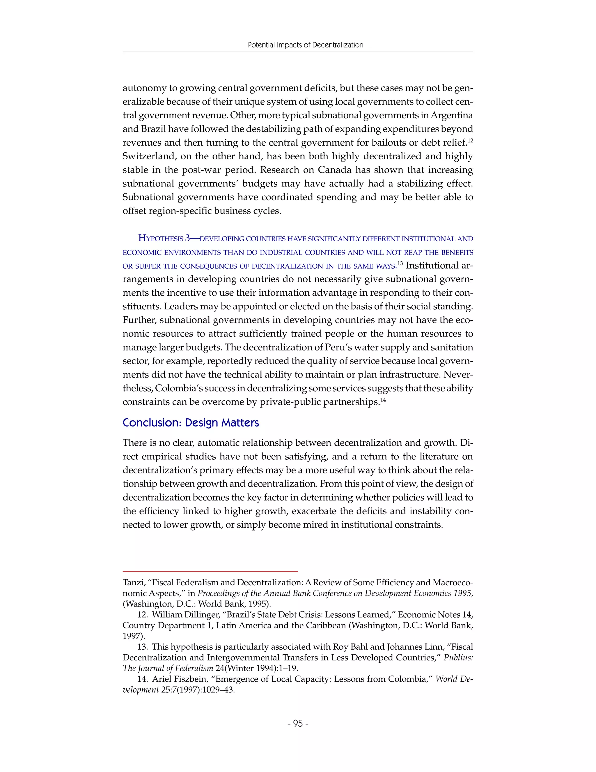Potential Impacts of Decentralization




autonomy to growing central government deficits, but these cases may not be gen-
eralizable because of their unique system of using local governments to collect cen-
tral government revenue. Other, more typical subnational governments in Argentina
and Brazil have followed the destabilizing path of expanding expenditures beyond
revenues and then turning to the central government for bailouts or debt relief.12
Switzerland, on the other hand, has been both highly decentralized and highly
stable in the post-war period. Research on Canada has shown that increasing
subnational governments’ budgets may have actually had a stabilizing effect.
Subnational governments have coordinated spending and may be better able to
offset region-specific business cycles.

    HYPOTHESIS 3—DEVELOPING COUNTRIES HAVE SIGNIFICANTLY DIFFERENT INSTITUTIONAL AND
ECONOMIC ENVIRONMENTS THAN DO INDUSTRIAL COUNTRIES AND WILL NOT REAP THE BENEFITS

OR SUFFER THE CONSEQUENCES OF DECENTRALIZATION IN THE SAME WAYS.13   Institutional ar-
rangements in developing countries do not necessarily give subnational govern-
ments the incentive to use their information advantage in responding to their con-
stituents. Leaders may be appointed or elected on the basis of their social standing.
Further, subnational governments in developing countries may not have the eco-
nomic resources to attract sufficiently trained people or the human resources to
manage larger budgets. The decentralization of Peru’s water supply and sanitation
sector, for example, reportedly reduced the quality of service because local govern-
ments did not have the technical ability to maintain or plan infrastructure. Never-
theless, Colombia’s success in decentralizing some services suggests that these ability
constraints can be overcome by private-public partnerships.14

Conclusion: Design Matters
There is no clear, automatic relationship between decentralization and growth. Di-
rect empirical studies have not been satisfying, and a return to the literature on
decentralization’s primary effects may be a more useful way to think about the rela-
tionship between growth and decentralization. From this point of view, the design of
decentralization becomes the key factor in determining whether policies will lead to
the efficiency linked to higher growth, exacerbate the deficits and instability con-
nected to lower growth, or simply become mired in institutional constraints.




Tanzi, “Fiscal Federalism and Decentralization: A Review of Some Efficiency and Macroeco-
nomic Aspects,” in Proceedings of the Annual Bank Conference on Development Economics 1995,
(Washington, D.C.: World Bank, 1995).
    12. William Dillinger, “Brazil’s State Debt Crisis: Lessons Learned,” Economic Notes 14,
Country Department 1, Latin America and the Caribbean (Washington, D.C.: World Bank,
1997).
    13. This hypothesis is particularly associated with Roy Bahl and Johannes Linn, “Fiscal
Decentralization and Intergovernmental Transfers in Less Developed Countries,” Publius:
The Journal of Federalism 24(Winter 1994):1–19.
    14. Ariel Fiszbein, “Emergence of Local Capacity: Lessons from Colombia,” World De-
velopment 25:7(1997):1029–43.


                                            - 95 -
 
