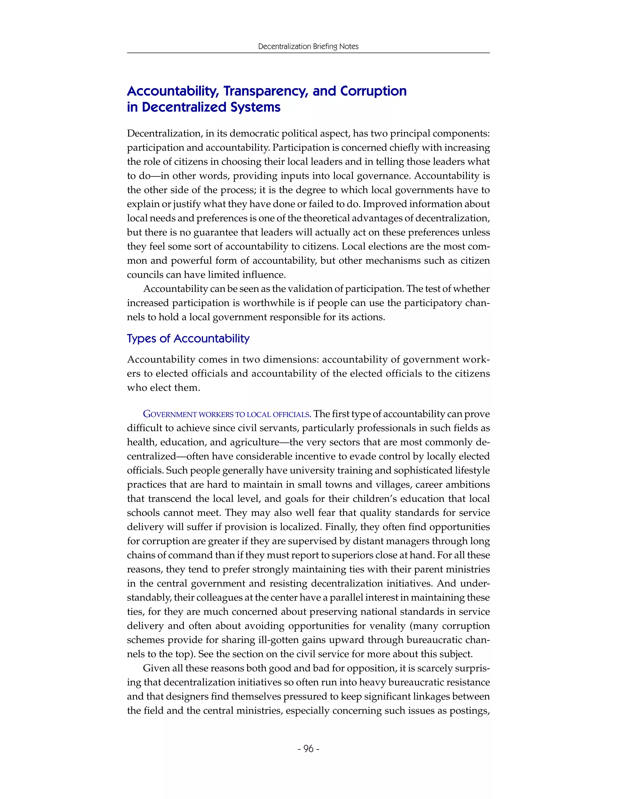 Decentralization Briefing Notes




Accountability, Transparency, and Corruption
in Decentralized Systems
Decentralization, in its democratic political aspect, has two principal components:
participation and accountability. Participation is concerned chiefly with increasing
the role of citizens in choosing their local leaders and in telling those leaders what
to do—in other words, providing inputs into local governance. Accountability is
the other side of the process; it is the degree to which local governments have to
explain or justify what they have done or failed to do. Improved information about
local needs and preferences is one of the theoretical advantages of decentralization,
but there is no guarantee that leaders will actually act on these preferences unless
they feel some sort of accountability to citizens. Local elections are the most com-
mon and powerful form of accountability, but other mechanisms such as citizen
councils can have limited influence.
    Accountability can be seen as the validation of participation. The test of whether
increased participation is worthwhile is if people can use the participatory chan-
nels to hold a local government responsible for its actions.

Types of Accountability
Accountability comes in two dimensions: accountability of government work-
ers to elected officials and accountability of the elected officials to the citizens
who elect them.

    GOVERNMENT WORKERS TO LOCAL OFFICIALS. The first type of accountability can prove
difficult to achieve since civil servants, particularly professionals in such fields as
health, education, and agriculture—the very sectors that are most commonly de-
centralized—often have considerable incentive to evade control by locally elected
officials. Such people generally have university training and sophisticated lifestyle
practices that are hard to maintain in small towns and villages, career ambitions
that transcend the local level, and goals for their children’s education that local
schools cannot meet. They may also well fear that quality standards for service
delivery will suffer if provision is localized. Finally, they often find opportunities
for corruption are greater if they are supervised by distant managers through long
chains of command than if they must report to superiors close at hand. For all these
reasons, they tend to prefer strongly maintaining ties with their parent ministries
in the central government and resisting decentralization initiatives. And under-
standably, their colleagues at the center have a parallel interest in maintaining these
ties, for they are much concerned about preserving national standards in service
delivery and often about avoiding opportunities for venality (many corruption
schemes provide for sharing ill-gotten gains upward through bureaucratic chan-
nels to the top). See the section on the civil service for more about this subject.
    Given all these reasons both good and bad for opposition, it is scarcely surpris-
ing that decentralization initiatives so often run into heavy bureaucratic resistance
and that designers find themselves pressured to keep significant linkages between
the field and the central ministries, especially concerning such issues as postings,


                                           - 96 -
 