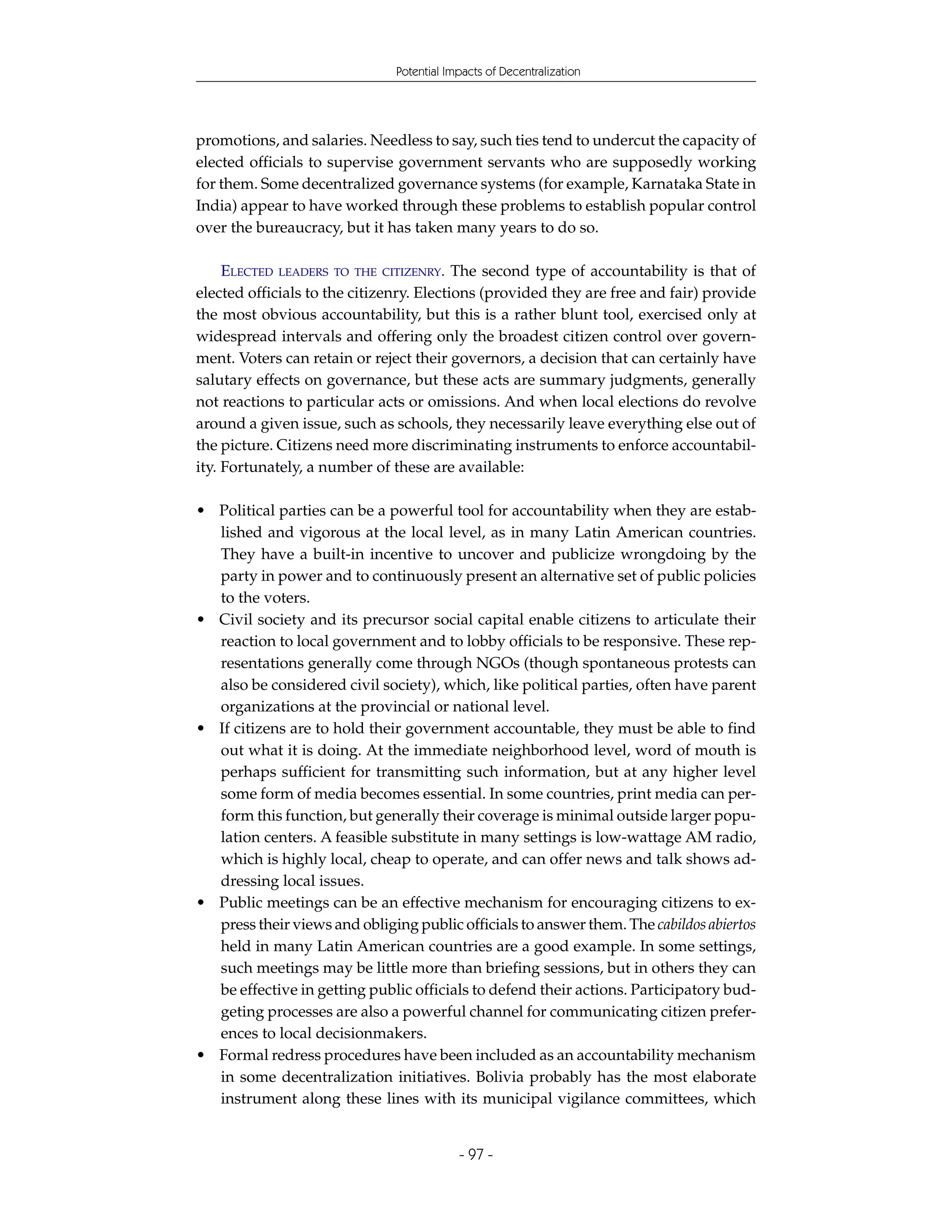 Potential Impacts of Decentralization




promotions, and salaries. Needless to say, such ties tend to undercut the capacity of
elected officials to supervise government servants who are supposedly working
for them. Some decentralized governance systems (for example, Karnataka State in
India) appear to have worked through these problems to establish popular control
over the bureaucracy, but it has taken many years to do so.

     ELECTED LEADERS TO THE CITIZENRY. The second type of accountability is that of
elected officials to the citizenry. Elections (provided they are free and fair) provide
the most obvious accountability, but this is a rather blunt tool, exercised only at
widespread intervals and offering only the broadest citizen control over govern-
ment. Voters can retain or reject their governors, a decision that can certainly have
salutary effects on governance, but these acts are summary judgments, generally
not reactions to particular acts or omissions. And when local elections do revolve
around a given issue, such as schools, they necessarily leave everything else out of
the picture. Citizens need more discriminating instruments to enforce accountabil-
ity. Fortunately, a number of these are available:

• Political parties can be a powerful tool for accountability when they are estab-
  lished and vigorous at the local level, as in many Latin American countries.
  They have a built-in incentive to uncover and publicize wrongdoing by the
  party in power and to continuously present an alternative set of public policies
  to the voters.
• Civil society and its precursor social capital enable citizens to articulate their
  reaction to local government and to lobby officials to be responsive. These rep-
  resentations generally come through NGOs (though spontaneous protests can
  also be considered civil society), which, like political parties, often have parent
  organizations at the provincial or national level.
• If citizens are to hold their government accountable, they must be able to find
  out what it is doing. At the immediate neighborhood level, word of mouth is
  perhaps sufficient for transmitting such information, but at any higher level
  some form of media becomes essential. In some countries, print media can per-
  form this function, but generally their coverage is minimal outside larger popu-
  lation centers. A feasible substitute in many settings is low-wattage AM radio,
  which is highly local, cheap to operate, and can offer news and talk shows ad-
  dressing local issues.
• Public meetings can be an effective mechanism for encouraging citizens to ex-
  press their views and obliging public officials to answer them. The cabildos abiertos
  held in many Latin American countries are a good example. In some settings,
  such meetings may be little more than briefing sessions, but in others they can
  be effective in getting public officials to defend their actions. Participatory bud-
  geting processes are also a powerful channel for communicating citizen prefer-
  ences to local decisionmakers.
• Formal redress procedures have been included as an accountability mechanism
  in some decentralization initiatives. Bolivia probably has the most elaborate
  instrument along these lines with its municipal vigilance committees, which


                                           - 97 -
 