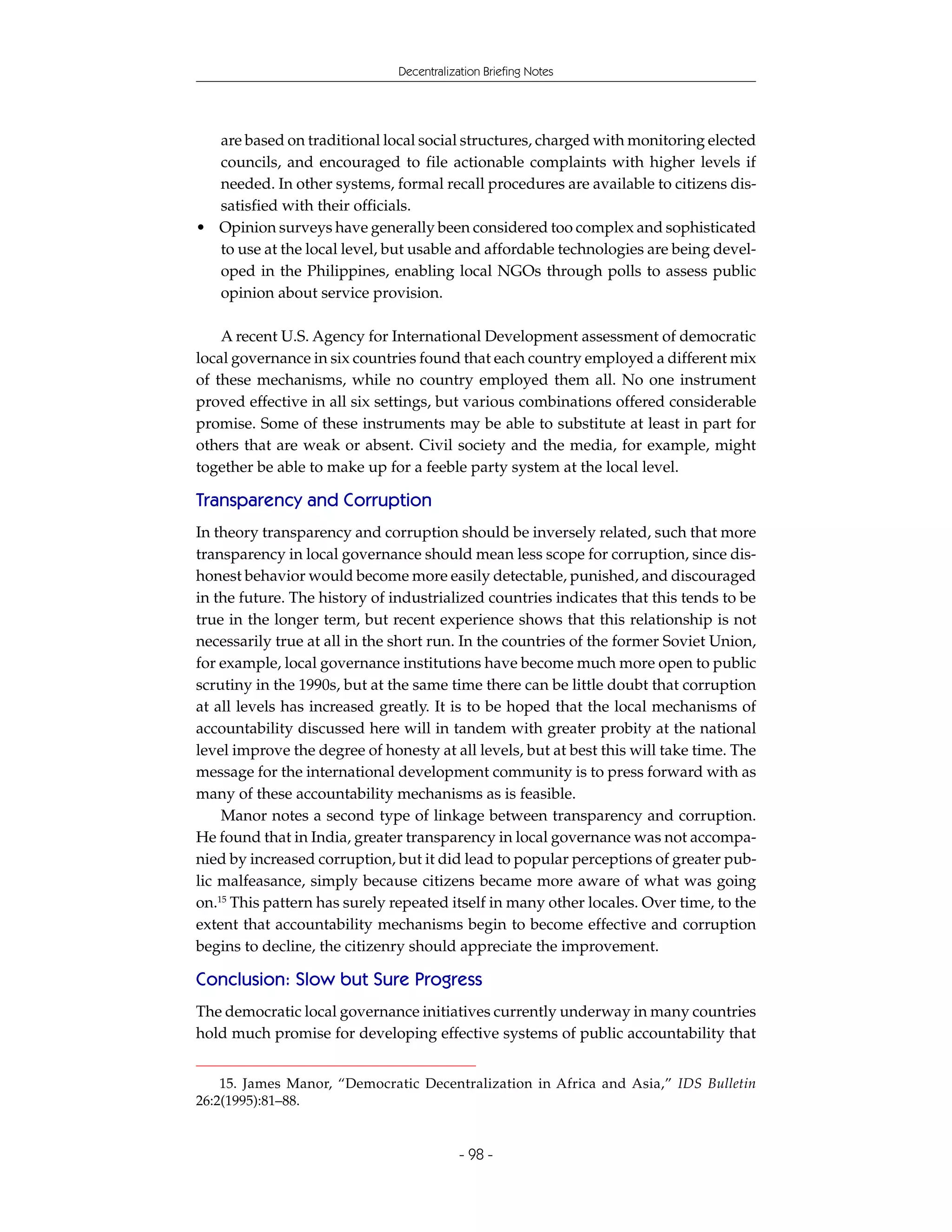 Decentralization Briefing Notes




  are based on traditional local social structures, charged with monitoring elected
  councils, and encouraged to file actionable complaints with higher levels if
  needed. In other systems, formal recall procedures are available to citizens dis-
  satisfied with their officials.
• Opinion surveys have generally been considered too complex and sophisticated
  to use at the local level, but usable and affordable technologies are being devel-
  oped in the Philippines, enabling local NGOs through polls to assess public
  opinion about service provision.

    A recent U.S. Agency for International Development assessment of democratic
local governance in six countries found that each country employed a different mix
of these mechanisms, while no country employed them all. No one instrument
proved effective in all six settings, but various combinations offered considerable
promise. Some of these instruments may be able to substitute at least in part for
others that are weak or absent. Civil society and the media, for example, might
together be able to make up for a feeble party system at the local level.

Transparency and Corruption
In theory transparency and corruption should be inversely related, such that more
transparency in local governance should mean less scope for corruption, since dis-
honest behavior would become more easily detectable, punished, and discouraged
in the future. The history of industrialized countries indicates that this tends to be
true in the longer term, but recent experience shows that this relationship is not
necessarily true at all in the short run. In the countries of the former Soviet Union,
for example, local governance institutions have become much more open to public
scrutiny in the 1990s, but at the same time there can be little doubt that corruption
at all levels has increased greatly. It is to be hoped that the local mechanisms of
accountability discussed here will in tandem with greater probity at the national
level improve the degree of honesty at all levels, but at best this will take time. The
message for the international development community is to press forward with as
many of these accountability mechanisms as is feasible.
    Manor notes a second type of linkage between transparency and corruption.
He found that in India, greater transparency in local governance was not accompa-
nied by increased corruption, but it did lead to popular perceptions of greater pub-
lic malfeasance, simply because citizens became more aware of what was going
on.15 This pattern has surely repeated itself in many other locales. Over time, to the
extent that accountability mechanisms begin to become effective and corruption
begins to decline, the citizenry should appreciate the improvement.

Conclusion: Slow but Sure Progress
The democratic local governance initiatives currently underway in many countries
hold much promise for developing effective systems of public accountability that


    15. James Manor, “Democratic Decentralization in Africa and Asia,” IDS Bulletin
26:2(1995):81–88.


                                           - 98 -
 