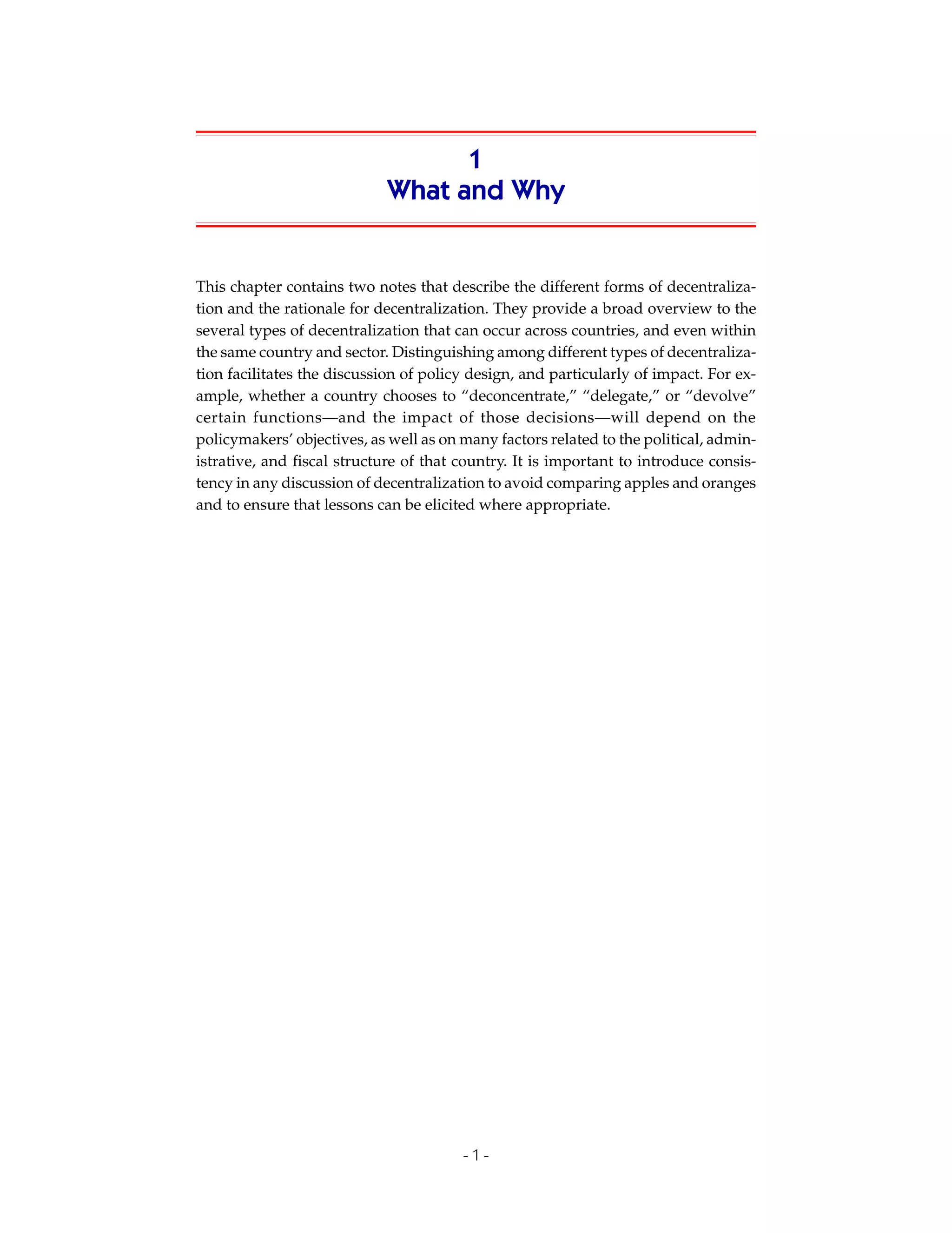 1
                             What and Why


This chapter contains two notes that describe the different forms of decentraliza-
tion and the rationale for decentralization. They provide a broad overview to the
several types of decentralization that can occur across countries, and even within
the same country and sector. Distinguishing among different types of decentraliza-
tion facilitates the discussion of policy design, and particularly of impact. For ex-
ample, whether a country chooses to “deconcentrate,” “delegate,” or “devolve”
certain functions—and the impact of those decisions—will depend on the
policymakers’ objectives, as well as on many factors related to the political, admin-
istrative, and fiscal structure of that country. It is important to introduce consis-
tency in any discussion of decentralization to avoid comparing apples and oranges
and to ensure that lessons can be elicited where appropriate.




                                        -1-
 