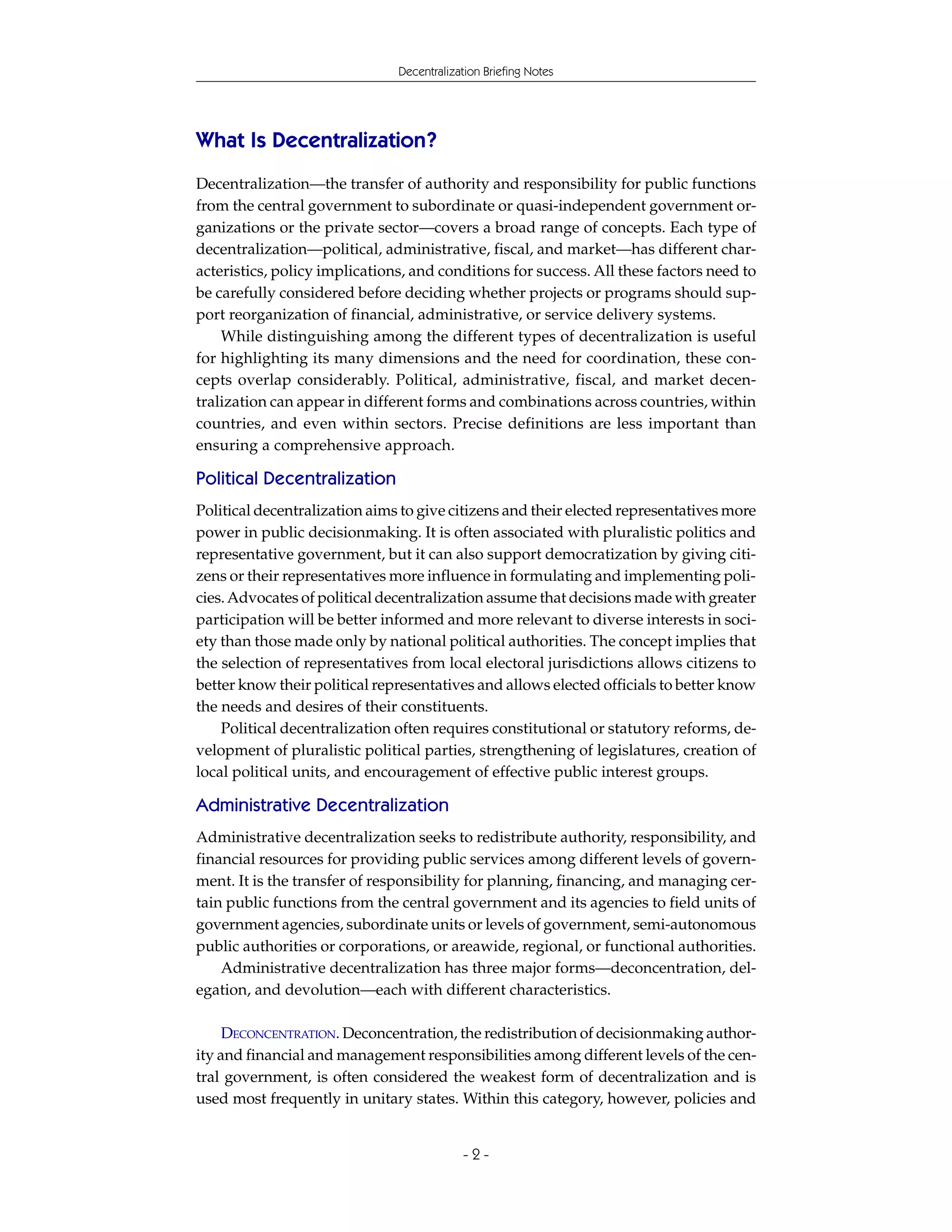 Decentralization Briefing Notes




What Is Decentralization?
Decentralization—the transfer of authority and responsibility for public functions
from the central government to subordinate or quasi-independent government or-
ganizations or the private sector—covers a broad range of concepts. Each type of
decentralization—political, administrative, fiscal, and market—has different char-
acteristics, policy implications, and conditions for success. All these factors need to
be carefully considered before deciding whether projects or programs should sup-
port reorganization of financial, administrative, or service delivery systems.
    While distinguishing among the different types of decentralization is useful
for highlighting its many dimensions and the need for coordination, these con-
cepts overlap considerably. Political, administrative, fiscal, and market decen-
tralization can appear in different forms and combinations across countries, within
countries, and even within sectors. Precise definitions are less important than
ensuring a comprehensive approach.

Political Decentralization
Political decentralization aims to give citizens and their elected representatives more
power in public decisionmaking. It is often associated with pluralistic politics and
representative government, but it can also support democratization by giving citi-
zens or their representatives more influence in formulating and implementing poli-
cies. Advocates of political decentralization assume that decisions made with greater
participation will be better informed and more relevant to diverse interests in soci-
ety than those made only by national political authorities. The concept implies that
the selection of representatives from local electoral jurisdictions allows citizens to
better know their political representatives and allows elected officials to better know
the needs and desires of their constituents.
    Political decentralization often requires constitutional or statutory reforms, de-
velopment of pluralistic political parties, strengthening of legislatures, creation of
local political units, and encouragement of effective public interest groups.

Administrative Decentralization
Administrative decentralization seeks to redistribute authority, responsibility, and
financial resources for providing public services among different levels of govern-
ment. It is the transfer of responsibility for planning, financing, and managing cer-
tain public functions from the central government and its agencies to field units of
government agencies, subordinate units or levels of government, semi-autonomous
public authorities or corporations, or areawide, regional, or functional authorities.
    Administrative decentralization has three major forms—deconcentration, del-
egation, and devolution—each with different characteristics.

     DECONCENTRATION. Deconcentration, the redistribution of decisionmaking author-
ity and financial and management responsibilities among different levels of the cen-
tral government, is often considered the weakest form of decentralization and is
used most frequently in unitary states. Within this category, however, policies and


                                           -2-
 