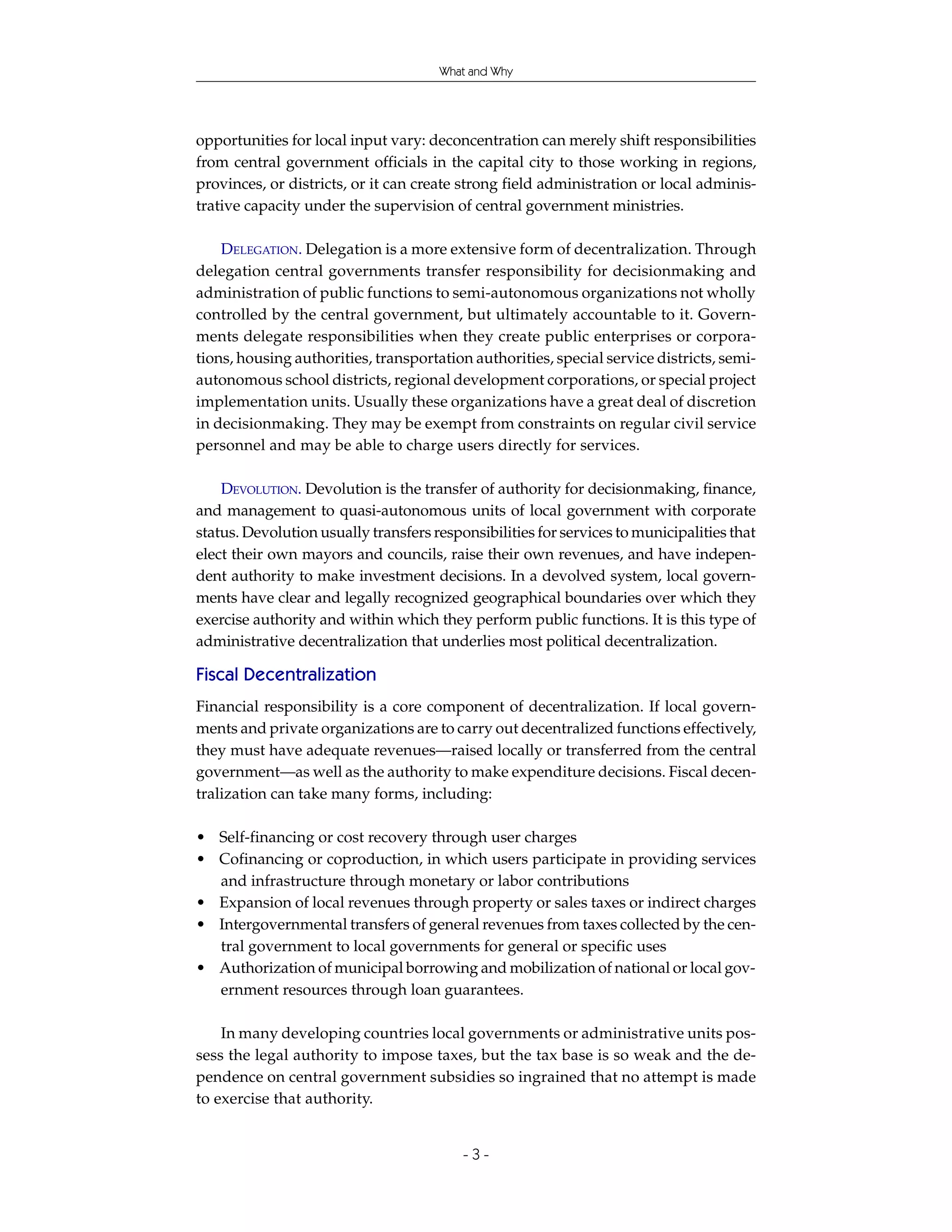 What and Why




opportunities for local input vary: deconcentration can merely shift responsibilities
from central government officials in the capital city to those working in regions,
provinces, or districts, or it can create strong field administration or local adminis-
trative capacity under the supervision of central government ministries.

    DELEGATION. Delegation is a more extensive form of decentralization. Through
delegation central governments transfer responsibility for decisionmaking and
administration of public functions to semi-autonomous organizations not wholly
controlled by the central government, but ultimately accountable to it. Govern-
ments delegate responsibilities when they create public enterprises or corpora-
tions, housing authorities, transportation authorities, special service districts, semi-
autonomous school districts, regional development corporations, or special project
implementation units. Usually these organizations have a great deal of discretion
in decisionmaking. They may be exempt from constraints on regular civil service
personnel and may be able to charge users directly for services.

    DEVOLUTION. Devolution is the transfer of authority for decisionmaking, finance,
and management to quasi-autonomous units of local government with corporate
status. Devolution usually transfers responsibilities for services to municipalities that
elect their own mayors and councils, raise their own revenues, and have indepen-
dent authority to make investment decisions. In a devolved system, local govern-
ments have clear and legally recognized geographical boundaries over which they
exercise authority and within which they perform public functions. It is this type of
administrative decentralization that underlies most political decentralization.

Fiscal Decentralization
Financial responsibility is a core component of decentralization. If local govern-
ments and private organizations are to carry out decentralized functions effectively,
they must have adequate revenues—raised locally or transferred from the central
government—as well as the authority to make expenditure decisions. Fiscal decen-
tralization can take many forms, including:

• Self-financing or cost recovery through user charges
• Cofinancing or coproduction, in which users participate in providing services
  and infrastructure through monetary or labor contributions
• Expansion of local revenues through property or sales taxes or indirect charges
• Intergovernmental transfers of general revenues from taxes collected by the cen-
  tral government to local governments for general or specific uses
• Authorization of municipal borrowing and mobilization of national or local gov-
  ernment resources through loan guarantees.

    In many developing countries local governments or administrative units pos-
sess the legal authority to impose taxes, but the tax base is so weak and the de-
pendence on central government subsidies so ingrained that no attempt is made
to exercise that authority.


                                          -3-
 