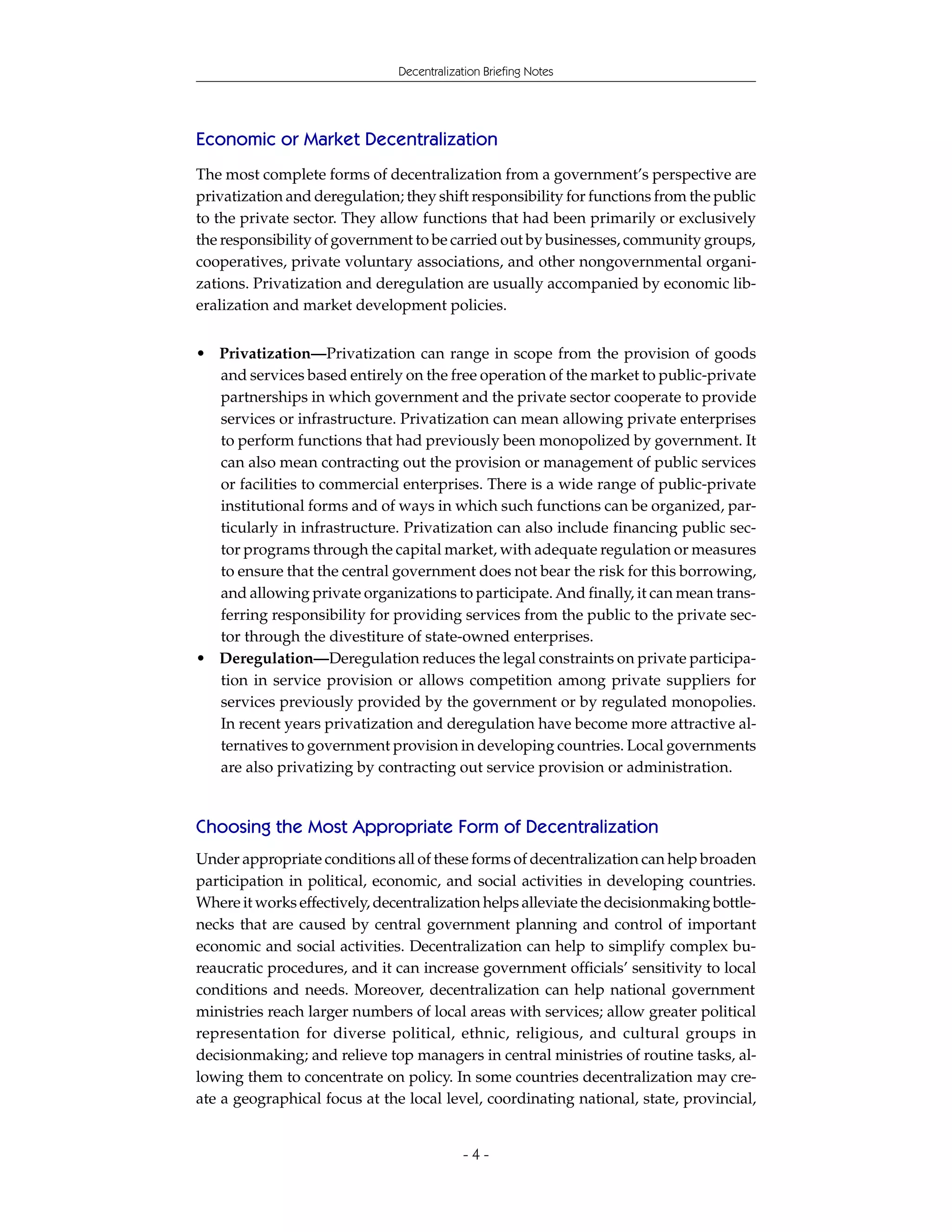Decentralization Briefing Notes




Economic or Market Decentralization
The most complete forms of decentralization from a government’s perspective are
privatization and deregulation; they shift responsibility for functions from the public
to the private sector. They allow functions that had been primarily or exclusively
the responsibility of government to be carried out by businesses, community groups,
cooperatives, private voluntary associations, and other nongovernmental organi-
zations. Privatization and deregulation are usually accompanied by economic lib-
eralization and market development policies.


• Privatization—Privatization can range in scope from the provision of goods
  and services based entirely on the free operation of the market to public-private
  partnerships in which government and the private sector cooperate to provide
  services or infrastructure. Privatization can mean allowing private enterprises
  to perform functions that had previously been monopolized by government. It
  can also mean contracting out the provision or management of public services
  or facilities to commercial enterprises. There is a wide range of public-private
  institutional forms and of ways in which such functions can be organized, par-
  ticularly in infrastructure. Privatization can also include financing public sec-
  tor programs through the capital market, with adequate regulation or measures
  to ensure that the central government does not bear the risk for this borrowing,
  and allowing private organizations to participate. And finally, it can mean trans-
  ferring responsibility for providing services from the public to the private sec-
  tor through the divestiture of state-owned enterprises.
• Deregulation—Deregulation reduces the legal constraints on private participa-
  tion in service provision or allows competition among private suppliers for
  services previously provided by the government or by regulated monopolies.
  In recent years privatization and deregulation have become more attractive al-
  ternatives to government provision in developing countries. Local governments
  are also privatizing by contracting out service provision or administration.


Choosing the Most Appropriate Form of Decentralization
Under appropriate conditions all of these forms of decentralization can help broaden
participation in political, economic, and social activities in developing countries.
Where it works effectively, decentralization helps alleviate the decisionmaking bottle-
necks that are caused by central government planning and control of important
economic and social activities. Decentralization can help to simplify complex bu-
reaucratic procedures, and it can increase government officials’ sensitivity to local
conditions and needs. Moreover, decentralization can help national government
ministries reach larger numbers of local areas with services; allow greater political
representation for diverse political, ethnic, religious, and cultural groups in
decisionmaking; and relieve top managers in central ministries of routine tasks, al-
lowing them to concentrate on policy. In some countries decentralization may cre-
ate a geographical focus at the local level, coordinating national, state, provincial,


                                           -4-
 