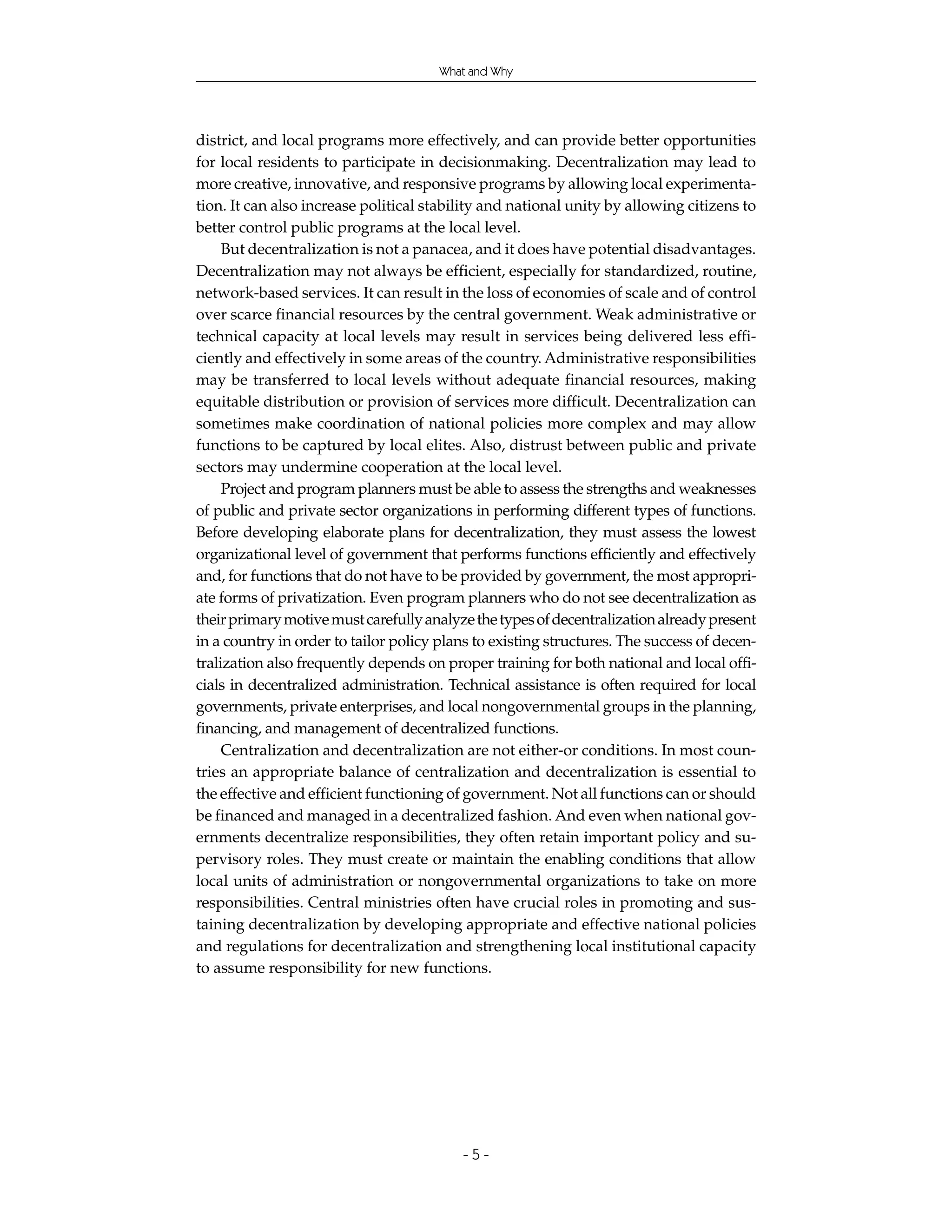 What and Why




district, and local programs more effectively, and can provide better opportunities
for local residents to participate in decisionmaking. Decentralization may lead to
more creative, innovative, and responsive programs by allowing local experimenta-
tion. It can also increase political stability and national unity by allowing citizens to
better control public programs at the local level.
     But decentralization is not a panacea, and it does have potential disadvantages.
Decentralization may not always be efficient, especially for standardized, routine,
network-based services. It can result in the loss of economies of scale and of control
over scarce financial resources by the central government. Weak administrative or
technical capacity at local levels may result in services being delivered less effi-
ciently and effectively in some areas of the country. Administrative responsibilities
may be transferred to local levels without adequate financial resources, making
equitable distribution or provision of services more difficult. Decentralization can
sometimes make coordination of national policies more complex and may allow
functions to be captured by local elites. Also, distrust between public and private
sectors may undermine cooperation at the local level.
     Project and program planners must be able to assess the strengths and weaknesses
of public and private sector organizations in performing different types of functions.
Before developing elaborate plans for decentralization, they must assess the lowest
organizational level of government that performs functions efficiently and effectively
and, for functions that do not have to be provided by government, the most appropri-
ate forms of privatization. Even program planners who do not see decentralization as
their primary motive must carefully analyze the types of decentralization already present
in a country in order to tailor policy plans to existing structures. The success of decen-
tralization also frequently depends on proper training for both national and local offi-
cials in decentralized administration. Technical assistance is often required for local
governments, private enterprises, and local nongovernmental groups in the planning,
financing, and management of decentralized functions.
     Centralization and decentralization are not either-or conditions. In most coun-
tries an appropriate balance of centralization and decentralization is essential to
the effective and efficient functioning of government. Not all functions can or should
be financed and managed in a decentralized fashion. And even when national gov-
ernments decentralize responsibilities, they often retain important policy and su-
pervisory roles. They must create or maintain the enabling conditions that allow
local units of administration or nongovernmental organizations to take on more
responsibilities. Central ministries often have crucial roles in promoting and sus-
taining decentralization by developing appropriate and effective national policies
and regulations for decentralization and strengthening local institutional capacity
to assume responsibility for new functions.




                                          -5-
 