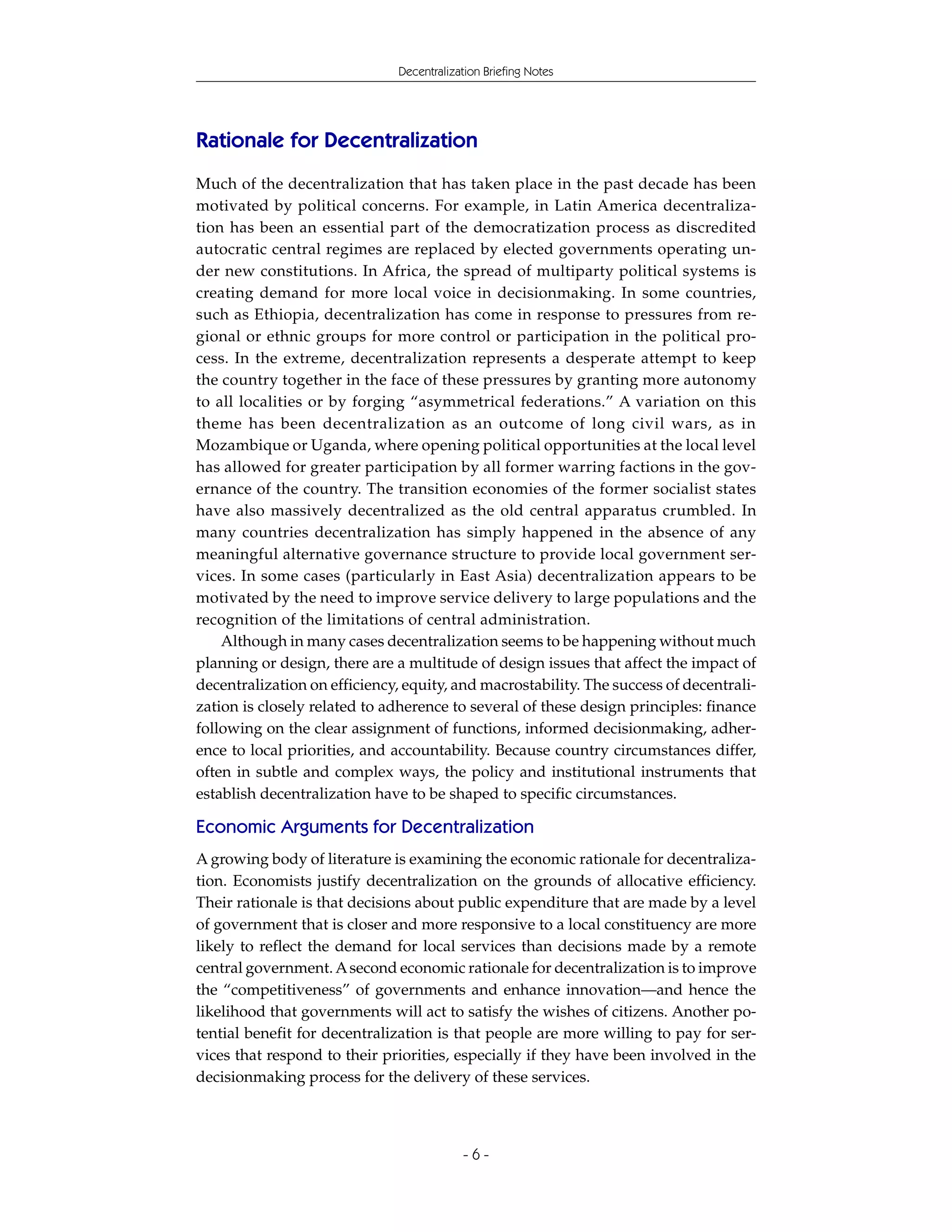 Decentralization Briefing Notes




Rationale for Decentralization
Much of the decentralization that has taken place in the past decade has been
motivated by political concerns. For example, in Latin America decentraliza-
tion has been an essential part of the democratization process as discredited
autocratic central regimes are replaced by elected governments operating un-
der new constitutions. In Africa, the spread of multiparty political systems is
creating demand for more local voice in decisionmaking. In some countries,
such as Ethiopia, decentralization has come in response to pressures from re-
gional or ethnic groups for more control or participation in the political pro-
cess. In the extreme, decentralization represents a desperate attempt to keep
the country together in the face of these pressures by granting more autonomy
to all localities or by forging “asymmetrical federations.” A variation on this
theme has been decentralization as an outcome of long civil wars, as in
Mozambique or Uganda, where opening political opportunities at the local level
has allowed for greater participation by all former warring factions in the gov-
ernance of the country. The transition economies of the former socialist states
have also massively decentralized as the old central apparatus crumbled. In
many countries decentralization has simply happened in the absence of any
meaningful alternative governance structure to provide local government ser-
vices. In some cases (particularly in East Asia) decentralization appears to be
motivated by the need to improve service delivery to large populations and the
recognition of the limitations of central administration.
    Although in many cases decentralization seems to be happening without much
planning or design, there are a multitude of design issues that affect the impact of
decentralization on efficiency, equity, and macrostability. The success of decentrali-
zation is closely related to adherence to several of these design principles: finance
following on the clear assignment of functions, informed decisionmaking, adher-
ence to local priorities, and accountability. Because country circumstances differ,
often in subtle and complex ways, the policy and institutional instruments that
establish decentralization have to be shaped to specific circumstances.

Economic Arguments for Decentralization
A growing body of literature is examining the economic rationale for decentraliza-
tion. Economists justify decentralization on the grounds of allocative efficiency.
Their rationale is that decisions about public expenditure that are made by a level
of government that is closer and more responsive to a local constituency are more
likely to reflect the demand for local services than decisions made by a remote
central government. A second economic rationale for decentralization is to improve
the “competitiveness” of governments and enhance innovation—and hence the
likelihood that governments will act to satisfy the wishes of citizens. Another po-
tential benefit for decentralization is that people are more willing to pay for ser-
vices that respond to their priorities, especially if they have been involved in the
decisionmaking process for the delivery of these services.



                                           -6-
 
