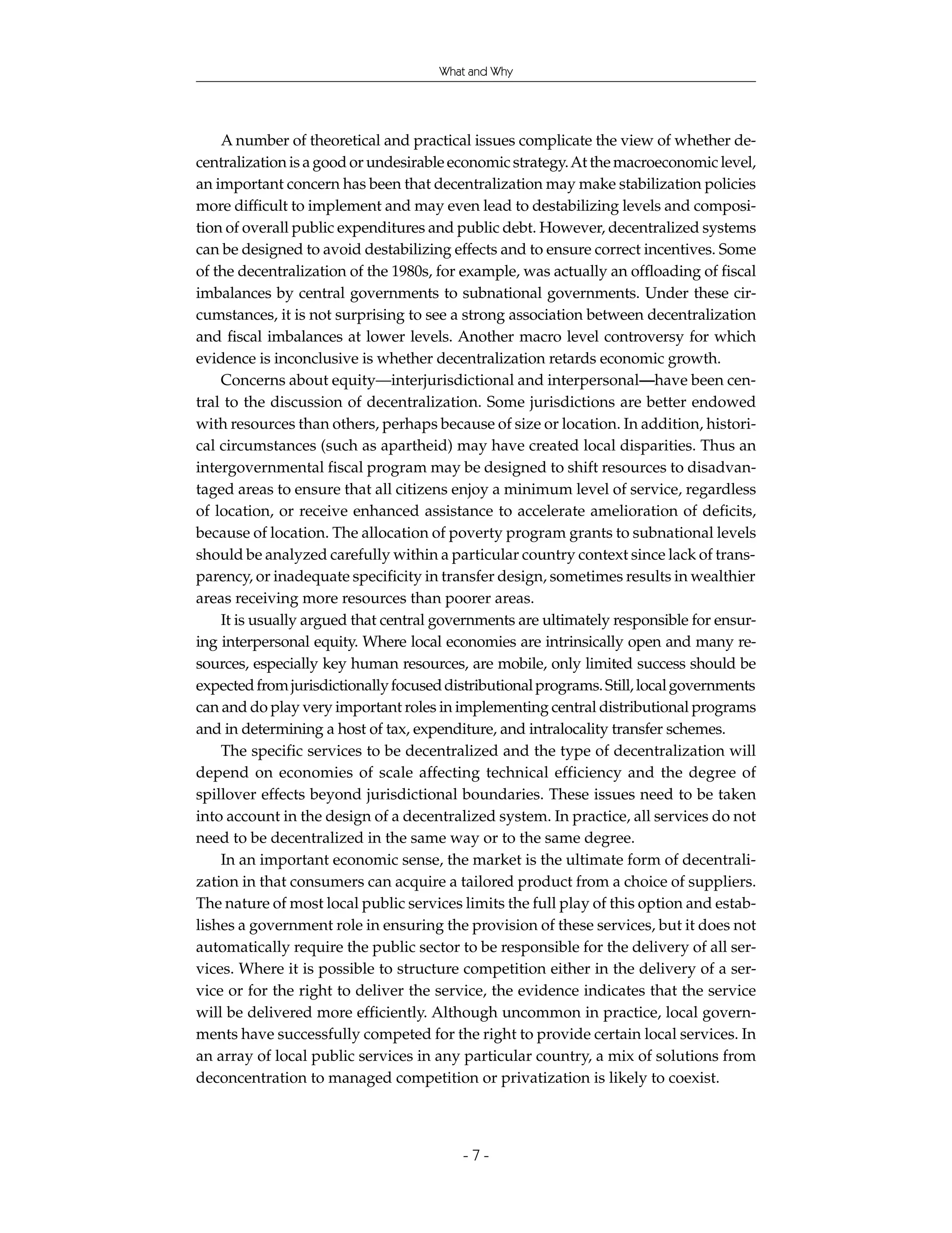 What and Why




    A number of theoretical and practical issues complicate the view of whether de-
centralization is a good or undesirable economic strategy. At the macroeconomic level,
an important concern has been that decentralization may make stabilization policies
more difficult to implement and may even lead to destabilizing levels and composi-
tion of overall public expenditures and public debt. However, decentralized systems
can be designed to avoid destabilizing effects and to ensure correct incentives. Some
of the decentralization of the 1980s, for example, was actually an offloading of fiscal
imbalances by central governments to subnational governments. Under these cir-
cumstances, it is not surprising to see a strong association between decentralization
and fiscal imbalances at lower levels. Another macro level controversy for which
evidence is inconclusive is whether decentralization retards economic growth.
    Concerns about equity—interjurisdictional and interpersonal—have been cen-
tral to the discussion of decentralization. Some jurisdictions are better endowed
with resources than others, perhaps because of size or location. In addition, histori-
cal circumstances (such as apartheid) may have created local disparities. Thus an
intergovernmental fiscal program may be designed to shift resources to disadvan-
taged areas to ensure that all citizens enjoy a minimum level of service, regardless
of location, or receive enhanced assistance to accelerate amelioration of deficits,
because of location. The allocation of poverty program grants to subnational levels
should be analyzed carefully within a particular country context since lack of trans-
parency, or inadequate specificity in transfer design, sometimes results in wealthier
areas receiving more resources than poorer areas.
    It is usually argued that central governments are ultimately responsible for ensur-
ing interpersonal equity. Where local economies are intrinsically open and many re-
sources, especially key human resources, are mobile, only limited success should be
expected from jurisdictionally focused distributional programs. Still, local governments
can and do play very important roles in implementing central distributional programs
and in determining a host of tax, expenditure, and intralocality transfer schemes.
    The specific services to be decentralized and the type of decentralization will
depend on economies of scale affecting technical efficiency and the degree of
spillover effects beyond jurisdictional boundaries. These issues need to be taken
into account in the design of a decentralized system. In practice, all services do not
need to be decentralized in the same way or to the same degree.
    In an important economic sense, the market is the ultimate form of decentrali-
zation in that consumers can acquire a tailored product from a choice of suppliers.
The nature of most local public services limits the full play of this option and estab-
lishes a government role in ensuring the provision of these services, but it does not
automatically require the public sector to be responsible for the delivery of all ser-
vices. Where it is possible to structure competition either in the delivery of a ser-
vice or for the right to deliver the service, the evidence indicates that the service
will be delivered more efficiently. Although uncommon in practice, local govern-
ments have successfully competed for the right to provide certain local services. In
an array of local public services in any particular country, a mix of solutions from
deconcentration to managed competition or privatization is likely to coexist.



                                         -7-
 