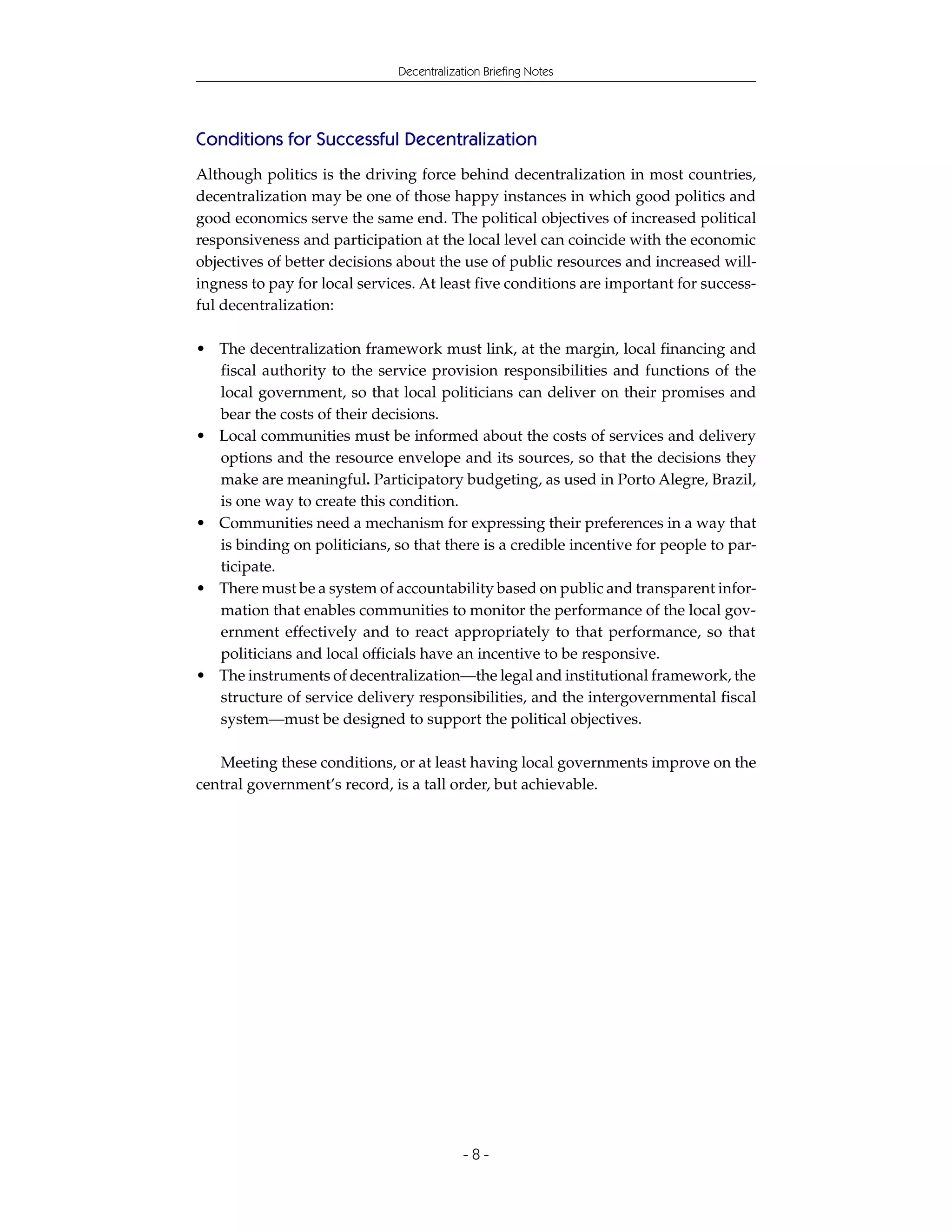 Decentralization Briefing Notes




Conditions for Successful Decentralization
Although politics is the driving force behind decentralization in most countries,
decentralization may be one of those happy instances in which good politics and
good economics serve the same end. The political objectives of increased political
responsiveness and participation at the local level can coincide with the economic
objectives of better decisions about the use of public resources and increased will-
ingness to pay for local services. At least five conditions are important for success-
ful decentralization:

• The decentralization framework must link, at the margin, local financing and
  fiscal authority to the service provision responsibilities and functions of the
  local government, so that local politicians can deliver on their promises and
  bear the costs of their decisions.
• Local communities must be informed about the costs of services and delivery
  options and the resource envelope and its sources, so that the decisions they
  make are meaningful. Participatory budgeting, as used in Porto Alegre, Brazil,
  is one way to create this condition.
• Communities need a mechanism for expressing their preferences in a way that
  is binding on politicians, so that there is a credible incentive for people to par-
  ticipate.
• There must be a system of accountability based on public and transparent infor-
  mation that enables communities to monitor the performance of the local gov-
  ernment effectively and to react appropriately to that performance, so that
  politicians and local officials have an incentive to be responsive.
• The instruments of decentralization—the legal and institutional framework, the
  structure of service delivery responsibilities, and the intergovernmental fiscal
  system—must be designed to support the political objectives.

   Meeting these conditions, or at least having local governments improve on the
central government’s record, is a tall order, but achievable.




                                           -8-
 