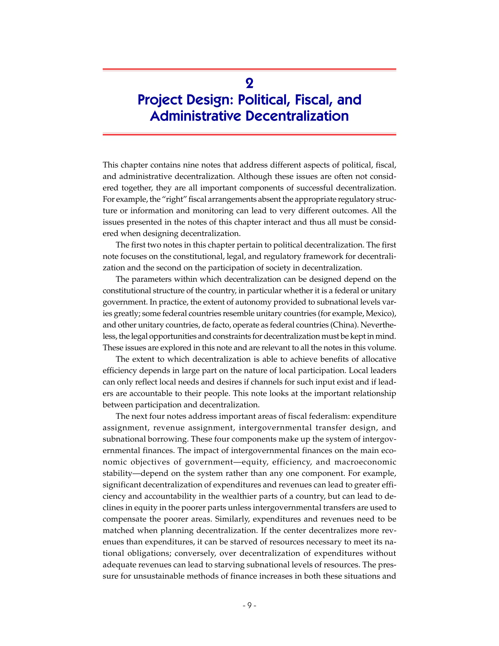 2
          Project Design: Political, Fiscal, and
            Administrative Decentralization


This chapter contains nine notes that address different aspects of political, fiscal,
and administrative decentralization. Although these issues are often not consid-
ered together, they are all important components of successful decentralization.
For example, the “right” fiscal arrangements absent the appropriate regulatory struc-
ture or information and monitoring can lead to very different outcomes. All the
issues presented in the notes of this chapter interact and thus all must be consid-
ered when designing decentralization.
    The first two notes in this chapter pertain to political decentralization. The first
note focuses on the constitutional, legal, and regulatory framework for decentrali-
zation and the second on the participation of society in decentralization.
    The parameters within which decentralization can be designed depend on the
constitutional structure of the country, in particular whether it is a federal or unitary
government. In practice, the extent of autonomy provided to subnational levels var-
ies greatly; some federal countries resemble unitary countries (for example, Mexico),
and other unitary countries, de facto, operate as federal countries (China). Neverthe-
less, the legal opportunities and constraints for decentralization must be kept in mind.
These issues are explored in this note and are relevant to all the notes in this volume.
    The extent to which decentralization is able to achieve benefits of allocative
efficiency depends in large part on the nature of local participation. Local leaders
can only reflect local needs and desires if channels for such input exist and if lead-
ers are accountable to their people. This note looks at the important relationship
between participation and decentralization.
    The next four notes address important areas of fiscal federalism: expenditure
assignment, revenue assignment, intergovernmental transfer design, and
subnational borrowing. These four components make up the system of intergov-
ernmental finances. The impact of intergovernmental finances on the main eco-
nomic objectives of government—equity, efficiency, and macroeconomic
stability—depend on the system rather than any one component. For example,
significant decentralization of expenditures and revenues can lead to greater effi-
ciency and accountability in the wealthier parts of a country, but can lead to de-
clines in equity in the poorer parts unless intergovernmental transfers are used to
compensate the poorer areas. Similarly, expenditures and revenues need to be
matched when planning decentralization. If the center decentralizes more rev-
enues than expenditures, it can be starved of resources necessary to meet its na-
tional obligations; conversely, over decentralization of expenditures without
adequate revenues can lead to starving subnational levels of resources. The pres-
sure for unsustainable methods of finance increases in both these situations and


                                          -9-
 