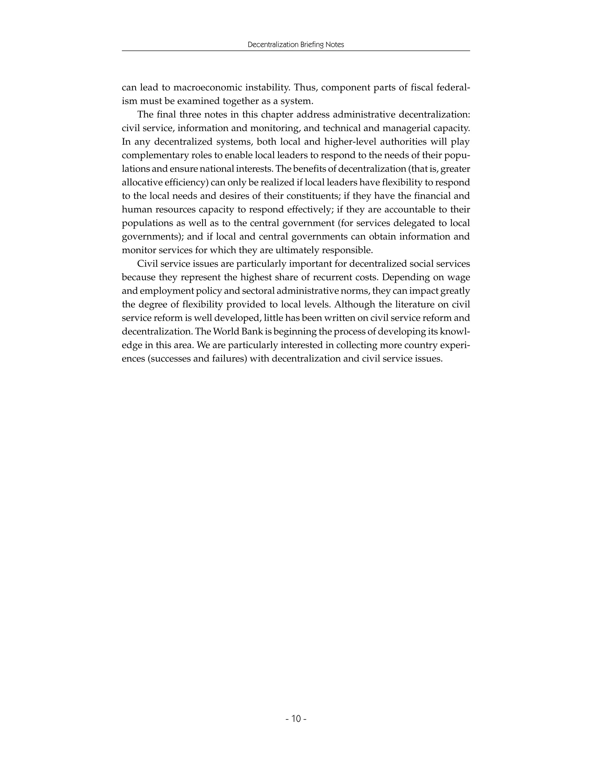 Decentralization Briefing Notes




can lead to macroeconomic instability. Thus, component parts of fiscal federal-
ism must be examined together as a system.
    The final three notes in this chapter address administrative decentralization:
civil service, information and monitoring, and technical and managerial capacity.
In any decentralized systems, both local and higher-level authorities will play
complementary roles to enable local leaders to respond to the needs of their popu-
lations and ensure national interests. The benefits of decentralization (that is, greater
allocative efficiency) can only be realized if local leaders have flexibility to respond
to the local needs and desires of their constituents; if they have the financial and
human resources capacity to respond effectively; if they are accountable to their
populations as well as to the central government (for services delegated to local
governments); and if local and central governments can obtain information and
monitor services for which they are ultimately responsible.
    Civil service issues are particularly important for decentralized social services
because they represent the highest share of recurrent costs. Depending on wage
and employment policy and sectoral administrative norms, they can impact greatly
the degree of flexibility provided to local levels. Although the literature on civil
service reform is well developed, little has been written on civil service reform and
decentralization. The World Bank is beginning the process of developing its knowl-
edge in this area. We are particularly interested in collecting more country experi-
ences (successes and failures) with decentralization and civil service issues.




                                            - 10 -
 