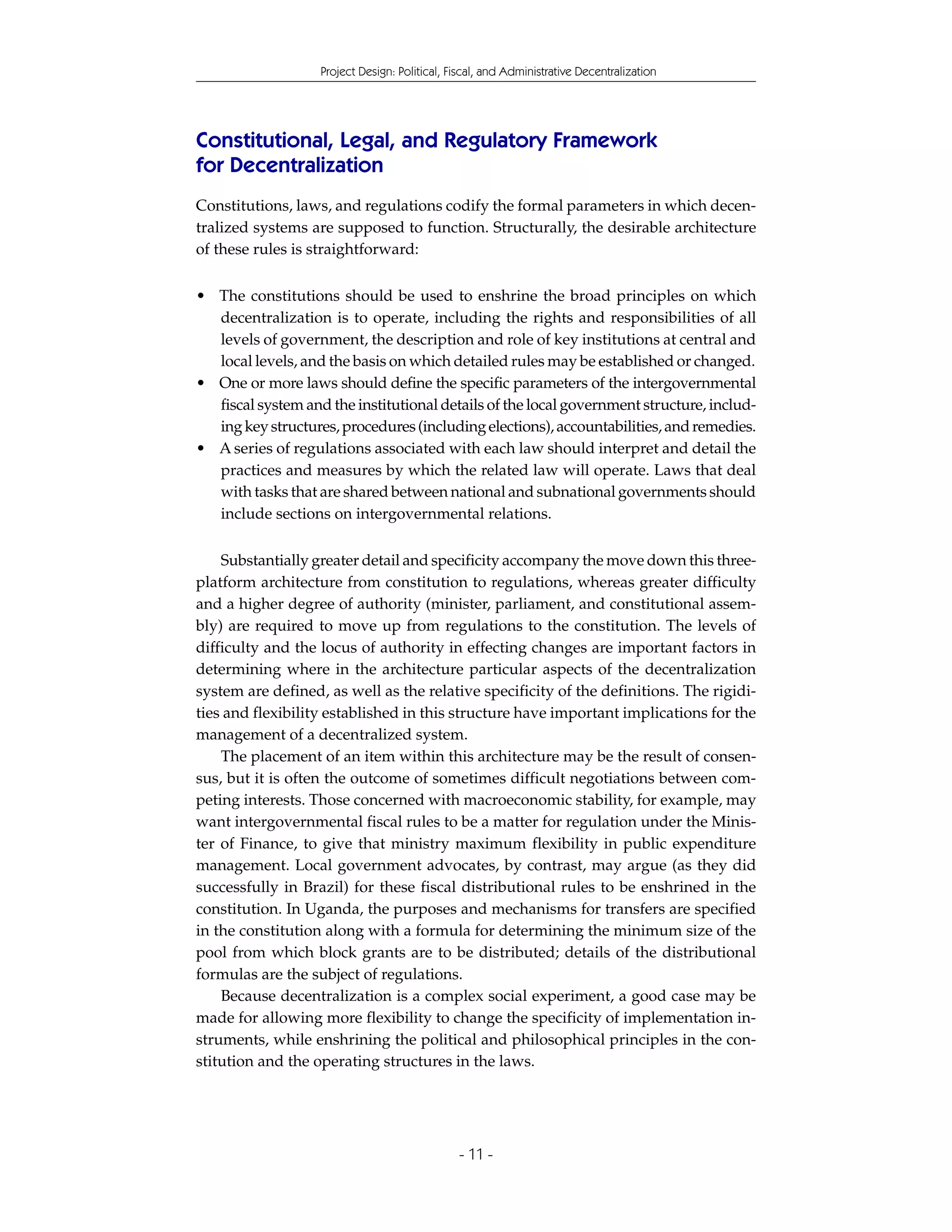 Project Design: Political, Fiscal, and Administrative Decentralization




Constitutional, Legal, and Regulatory Framework
for Decentralization
Constitutions, laws, and regulations codify the formal parameters in which decen-
tralized systems are supposed to function. Structurally, the desirable architecture
of these rules is straightforward:


• The constitutions should be used to enshrine the broad principles on which
  decentralization is to operate, including the rights and responsibilities of all
  levels of government, the description and role of key institutions at central and
  local levels, and the basis on which detailed rules may be established or changed.
• One or more laws should define the specific parameters of the intergovernmental
  fiscal system and the institutional details of the local government structure, includ-
  ing key structures, procedures (including elections), accountabilities, and remedies.
• A series of regulations associated with each law should interpret and detail the
  practices and measures by which the related law will operate. Laws that deal
  with tasks that are shared between national and subnational governments should
  include sections on intergovernmental relations.


    Substantially greater detail and specificity accompany the move down this three-
platform architecture from constitution to regulations, whereas greater difficulty
and a higher degree of authority (minister, parliament, and constitutional assem-
bly) are required to move up from regulations to the constitution. The levels of
difficulty and the locus of authority in effecting changes are important factors in
determining where in the architecture particular aspects of the decentralization
system are defined, as well as the relative specificity of the definitions. The rigidi-
ties and flexibility established in this structure have important implications for the
management of a decentralized system.
    The placement of an item within this architecture may be the result of consen-
sus, but it is often the outcome of sometimes difficult negotiations between com-
peting interests. Those concerned with macroeconomic stability, for example, may
want intergovernmental fiscal rules to be a matter for regulation under the Minis-
ter of Finance, to give that ministry maximum flexibility in public expenditure
management. Local government advocates, by contrast, may argue (as they did
successfully in Brazil) for these fiscal distributional rules to be enshrined in the
constitution. In Uganda, the purposes and mechanisms for transfers are specified
in the constitution along with a formula for determining the minimum size of the
pool from which block grants are to be distributed; details of the distributional
formulas are the subject of regulations.
    Because decentralization is a complex social experiment, a good case may be
made for allowing more flexibility to change the specificity of implementation in-
struments, while enshrining the political and philosophical principles in the con-
stitution and the operating structures in the laws.




                                               - 11 -
 
