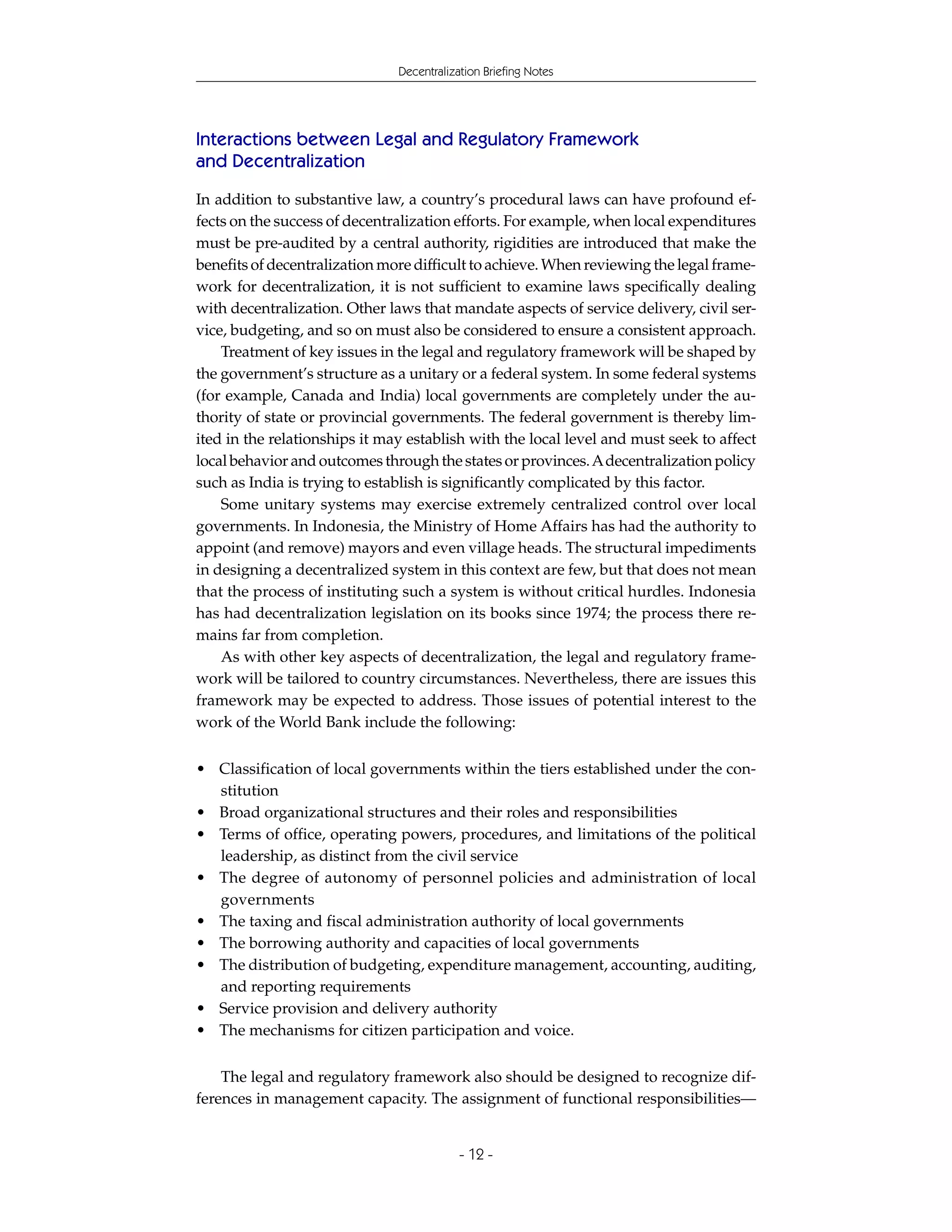 Decentralization Briefing Notes




Interactions between Legal and Regulatory Framework
and Decentralization

In addition to substantive law, a country’s procedural laws can have profound ef-
fects on the success of decentralization efforts. For example, when local expenditures
must be pre-audited by a central authority, rigidities are introduced that make the
benefits of decentralization more difficult to achieve. When reviewing the legal frame-
work for decentralization, it is not sufficient to examine laws specifically dealing
with decentralization. Other laws that mandate aspects of service delivery, civil ser-
vice, budgeting, and so on must also be considered to ensure a consistent approach.
    Treatment of key issues in the legal and regulatory framework will be shaped by
the government’s structure as a unitary or a federal system. In some federal systems
(for example, Canada and India) local governments are completely under the au-
thority of state or provincial governments. The federal government is thereby lim-
ited in the relationships it may establish with the local level and must seek to affect
local behavior and outcomes through the states or provinces. A decentralization policy
such as India is trying to establish is significantly complicated by this factor.
    Some unitary systems may exercise extremely centralized control over local
governments. In Indonesia, the Ministry of Home Affairs has had the authority to
appoint (and remove) mayors and even village heads. The structural impediments
in designing a decentralized system in this context are few, but that does not mean
that the process of instituting such a system is without critical hurdles. Indonesia
has had decentralization legislation on its books since 1974; the process there re-
mains far from completion.
    As with other key aspects of decentralization, the legal and regulatory frame-
work will be tailored to country circumstances. Nevertheless, there are issues this
framework may be expected to address. Those issues of potential interest to the
work of the World Bank include the following:

• Classification of local governments within the tiers established under the con-
  stitution
• Broad organizational structures and their roles and responsibilities
• Terms of office, operating powers, procedures, and limitations of the political
  leadership, as distinct from the civil service
• The degree of autonomy of personnel policies and administration of local
  governments
• The taxing and fiscal administration authority of local governments
• The borrowing authority and capacities of local governments
• The distribution of budgeting, expenditure management, accounting, auditing,
  and reporting requirements
• Service provision and delivery authority
• The mechanisms for citizen participation and voice.


    The legal and regulatory framework also should be designed to recognize dif-
ferences in management capacity. The assignment of functional responsibilities—


                                           - 12 -
 