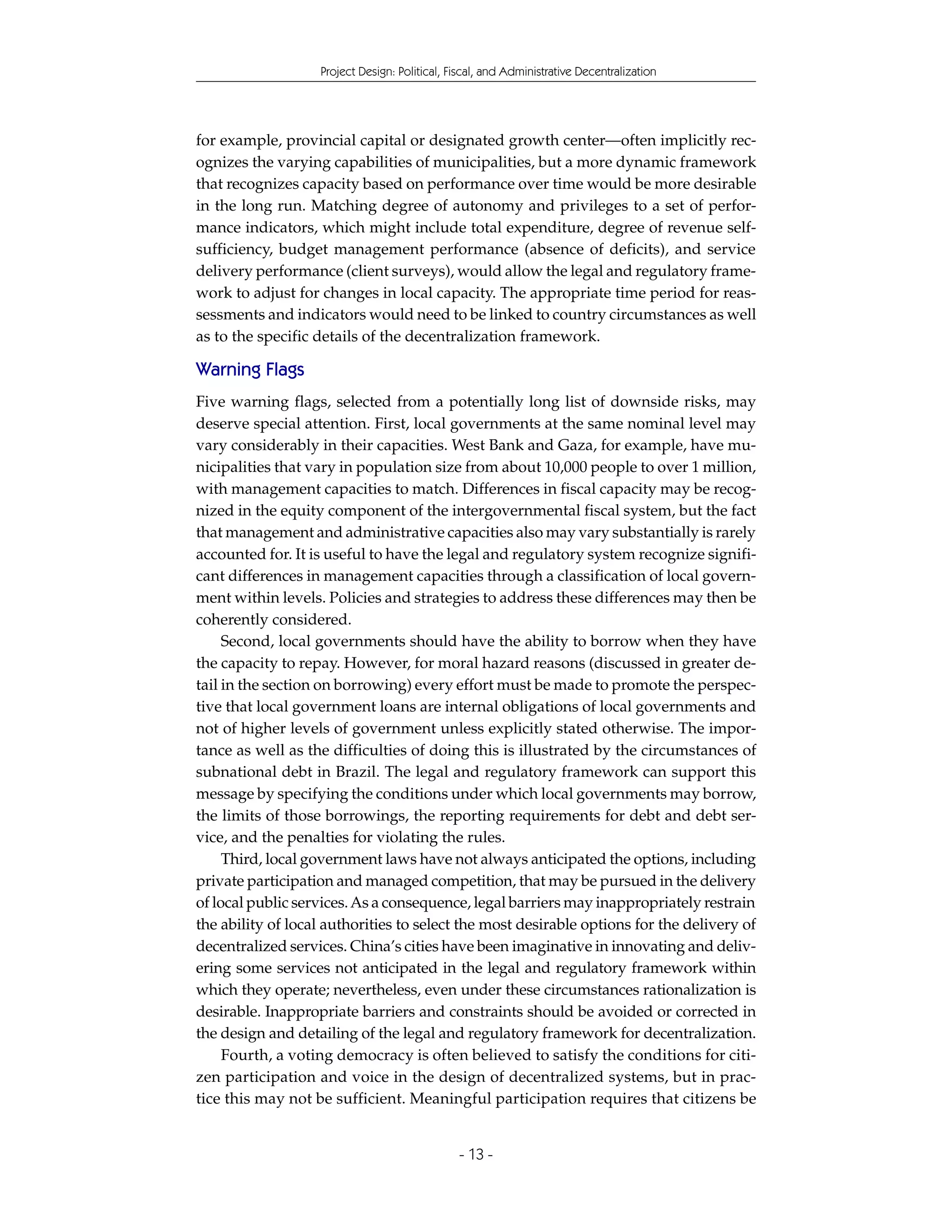 Project Design: Political, Fiscal, and Administrative Decentralization




for example, provincial capital or designated growth center—often implicitly rec-
ognizes the varying capabilities of municipalities, but a more dynamic framework
that recognizes capacity based on performance over time would be more desirable
in the long run. Matching degree of autonomy and privileges to a set of perfor-
mance indicators, which might include total expenditure, degree of revenue self-
sufficiency, budget management performance (absence of deficits), and service
delivery performance (client surveys), would allow the legal and regulatory frame-
work to adjust for changes in local capacity. The appropriate time period for reas-
sessments and indicators would need to be linked to country circumstances as well
as to the specific details of the decentralization framework.

Warning Flags
Five warning flags, selected from a potentially long list of downside risks, may
deserve special attention. First, local governments at the same nominal level may
vary considerably in their capacities. West Bank and Gaza, for example, have mu-
nicipalities that vary in population size from about 10,000 people to over 1 million,
with management capacities to match. Differences in fiscal capacity may be recog-
nized in the equity component of the intergovernmental fiscal system, but the fact
that management and administrative capacities also may vary substantially is rarely
accounted for. It is useful to have the legal and regulatory system recognize signifi-
cant differences in management capacities through a classification of local govern-
ment within levels. Policies and strategies to address these differences may then be
coherently considered.
     Second, local governments should have the ability to borrow when they have
the capacity to repay. However, for moral hazard reasons (discussed in greater de-
tail in the section on borrowing) every effort must be made to promote the perspec-
tive that local government loans are internal obligations of local governments and
not of higher levels of government unless explicitly stated otherwise. The impor-
tance as well as the difficulties of doing this is illustrated by the circumstances of
subnational debt in Brazil. The legal and regulatory framework can support this
message by specifying the conditions under which local governments may borrow,
the limits of those borrowings, the reporting requirements for debt and debt ser-
vice, and the penalties for violating the rules.
     Third, local government laws have not always anticipated the options, including
private participation and managed competition, that may be pursued in the delivery
of local public services. As a consequence, legal barriers may inappropriately restrain
the ability of local authorities to select the most desirable options for the delivery of
decentralized services. China’s cities have been imaginative in innovating and deliv-
ering some services not anticipated in the legal and regulatory framework within
which they operate; nevertheless, even under these circumstances rationalization is
desirable. Inappropriate barriers and constraints should be avoided or corrected in
the design and detailing of the legal and regulatory framework for decentralization.
     Fourth, a voting democracy is often believed to satisfy the conditions for citi-
zen participation and voice in the design of decentralized systems, but in prac-
tice this may not be sufficient. Meaningful participation requires that citizens be


                                               - 13 -
 
