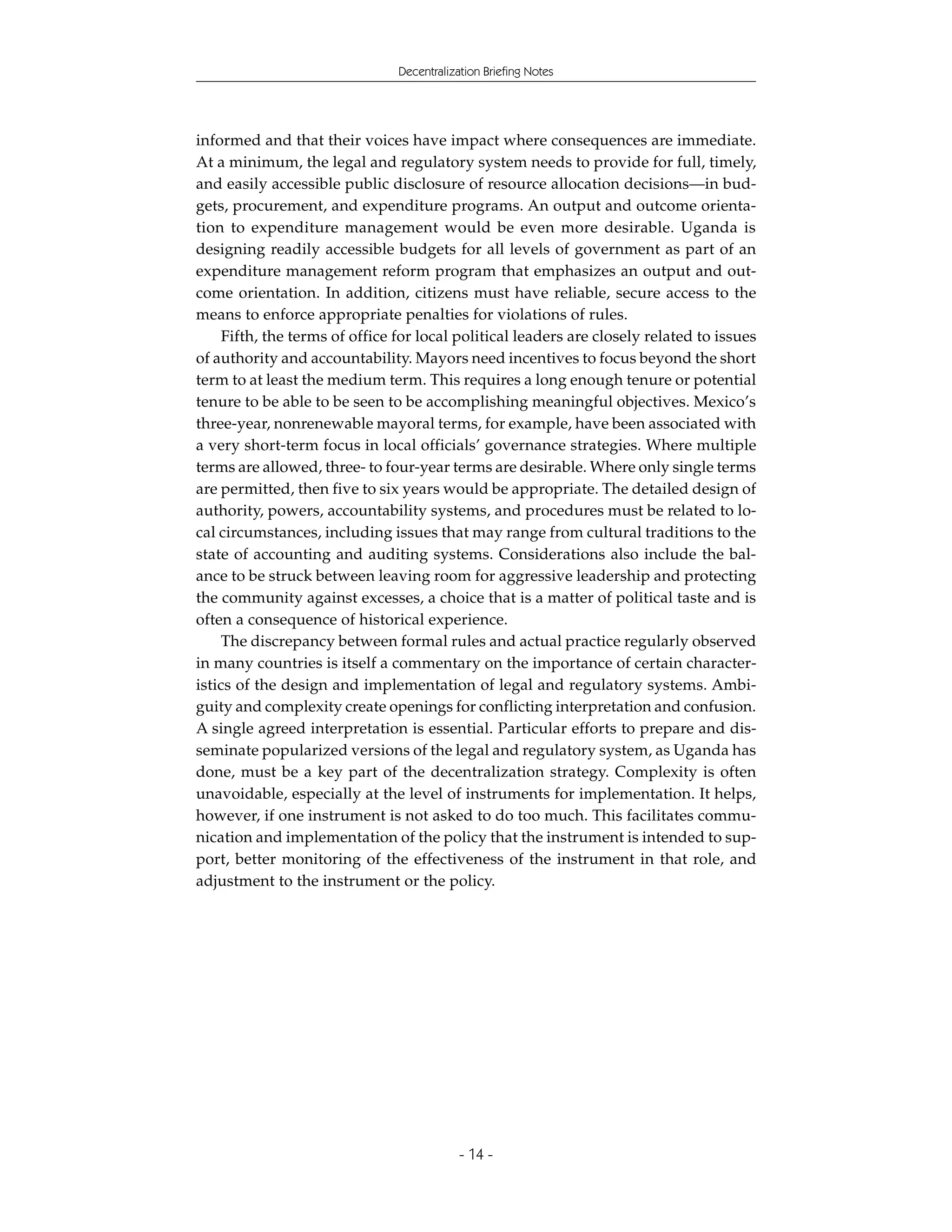 Decentralization Briefing Notes




informed and that their voices have impact where consequences are immediate.
At a minimum, the legal and regulatory system needs to provide for full, timely,
and easily accessible public disclosure of resource allocation decisions—in bud-
gets, procurement, and expenditure programs. An output and outcome orienta-
tion to expenditure management would be even more desirable. Uganda is
designing readily accessible budgets for all levels of government as part of an
expenditure management reform program that emphasizes an output and out-
come orientation. In addition, citizens must have reliable, secure access to the
means to enforce appropriate penalties for violations of rules.
    Fifth, the terms of office for local political leaders are closely related to issues
of authority and accountability. Mayors need incentives to focus beyond the short
term to at least the medium term. This requires a long enough tenure or potential
tenure to be able to be seen to be accomplishing meaningful objectives. Mexico’s
three-year, nonrenewable mayoral terms, for example, have been associated with
a very short-term focus in local officials’ governance strategies. Where multiple
terms are allowed, three- to four-year terms are desirable. Where only single terms
are permitted, then five to six years would be appropriate. The detailed design of
authority, powers, accountability systems, and procedures must be related to lo-
cal circumstances, including issues that may range from cultural traditions to the
state of accounting and auditing systems. Considerations also include the bal-
ance to be struck between leaving room for aggressive leadership and protecting
the community against excesses, a choice that is a matter of political taste and is
often a consequence of historical experience.
    The discrepancy between formal rules and actual practice regularly observed
in many countries is itself a commentary on the importance of certain character-
istics of the design and implementation of legal and regulatory systems. Ambi-
guity and complexity create openings for conflicting interpretation and confusion.
A single agreed interpretation is essential. Particular efforts to prepare and dis-
seminate popularized versions of the legal and regulatory system, as Uganda has
done, must be a key part of the decentralization strategy. Complexity is often
unavoidable, especially at the level of instruments for implementation. It helps,
however, if one instrument is not asked to do too much. This facilitates commu-
nication and implementation of the policy that the instrument is intended to sup-
port, better monitoring of the effectiveness of the instrument in that role, and
adjustment to the instrument or the policy.




                                           - 14 -
 