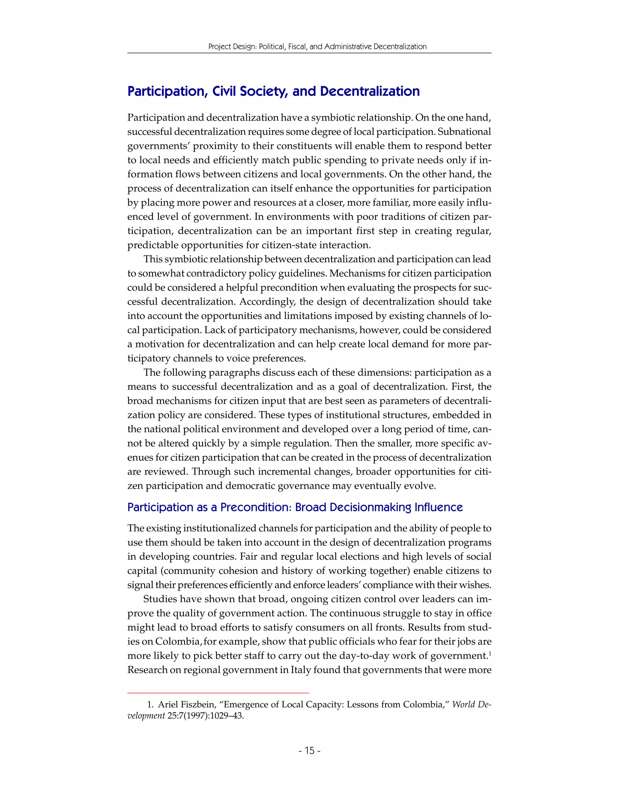 Project Design: Political, Fiscal, and Administrative Decentralization




Participation, Civil Society, and Decentralization
Participation and decentralization have a symbiotic relationship. On the one hand,
successful decentralization requires some degree of local participation. Subnational
governments’ proximity to their constituents will enable them to respond better
to local needs and efficiently match public spending to private needs only if in-
formation flows between citizens and local governments. On the other hand, the
process of decentralization can itself enhance the opportunities for participation
by placing more power and resources at a closer, more familiar, more easily influ-
enced level of government. In environments with poor traditions of citizen par-
ticipation, decentralization can be an important first step in creating regular,
predictable opportunities for citizen-state interaction.
    This symbiotic relationship between decentralization and participation can lead
to somewhat contradictory policy guidelines. Mechanisms for citizen participation
could be considered a helpful precondition when evaluating the prospects for suc-
cessful decentralization. Accordingly, the design of decentralization should take
into account the opportunities and limitations imposed by existing channels of lo-
cal participation. Lack of participatory mechanisms, however, could be considered
a motivation for decentralization and can help create local demand for more par-
ticipatory channels to voice preferences.
    The following paragraphs discuss each of these dimensions: participation as a
means to successful decentralization and as a goal of decentralization. First, the
broad mechanisms for citizen input that are best seen as parameters of decentrali-
zation policy are considered. These types of institutional structures, embedded in
the national political environment and developed over a long period of time, can-
not be altered quickly by a simple regulation. Then the smaller, more specific av-
enues for citizen participation that can be created in the process of decentralization
are reviewed. Through such incremental changes, broader opportunities for citi-
zen participation and democratic governance may eventually evolve.

Participation as a Precondition: Broad Decisionmaking Influence
The existing institutionalized channels for participation and the ability of people to
use them should be taken into account in the design of decentralization programs
in developing countries. Fair and regular local elections and high levels of social
capital (community cohesion and history of working together) enable citizens to
signal their preferences efficiently and enforce leaders’ compliance with their wishes.
    Studies have shown that broad, ongoing citizen control over leaders can im-
prove the quality of government action. The continuous struggle to stay in office
might lead to broad efforts to satisfy consumers on all fronts. Results from stud-
ies on Colombia, for example, show that public officials who fear for their jobs are
more likely to pick better staff to carry out the day-to-day work of government.1
Research on regional government in Italy found that governments that were more


     1. Ariel Fiszbein, “Emergence of Local Capacity: Lessons from Colombia,” World De-
velopment 25:7(1997):1029–43.


                                               - 15 -
 