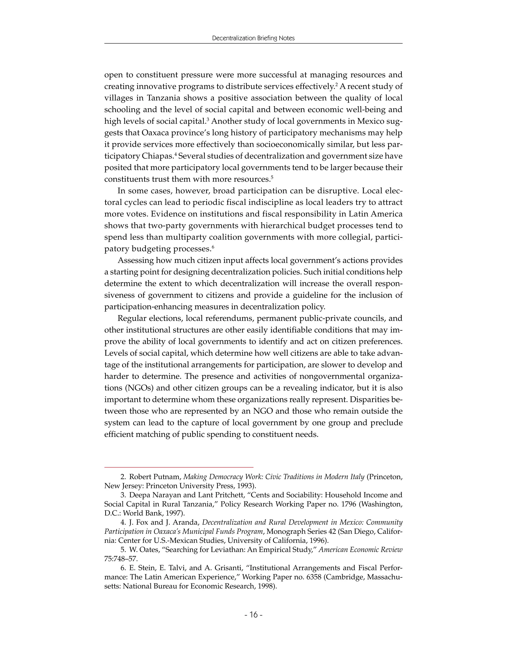Decentralization Briefing Notes




open to constituent pressure were more successful at managing resources and
creating innovative programs to distribute services effectively.2 A recent study of
villages in Tanzania shows a positive association between the quality of local
schooling and the level of social capital and between economic well-being and
high levels of social capital.3 Another study of local governments in Mexico sug-
gests that Oaxaca province’s long history of participatory mechanisms may help
it provide services more effectively than socioeconomically similar, but less par-
ticipatory Chiapas.4 Several studies of decentralization and government size have
posited that more participatory local governments tend to be larger because their
constituents trust them with more resources.5
    In some cases, however, broad participation can be disruptive. Local elec-
toral cycles can lead to periodic fiscal indiscipline as local leaders try to attract
more votes. Evidence on institutions and fiscal responsibility in Latin America
shows that two-party governments with hierarchical budget processes tend to
spend less than multiparty coalition governments with more collegial, partici-
patory budgeting processes.6
    Assessing how much citizen input affects local government’s actions provides
a starting point for designing decentralization policies. Such initial conditions help
determine the extent to which decentralization will increase the overall respon-
siveness of government to citizens and provide a guideline for the inclusion of
participation-enhancing measures in decentralization policy.
    Regular elections, local referendums, permanent public-private councils, and
other institutional structures are other easily identifiable conditions that may im-
prove the ability of local governments to identify and act on citizen preferences.
Levels of social capital, which determine how well citizens are able to take advan-
tage of the institutional arrangements for participation, are slower to develop and
harder to determine. The presence and activities of nongovernmental organiza-
tions (NGOs) and other citizen groups can be a revealing indicator, but it is also
important to determine whom these organizations really represent. Disparities be-
tween those who are represented by an NGO and those who remain outside the
system can lead to the capture of local government by one group and preclude
efficient matching of public spending to constituent needs.




      2. Robert Putnam, Making Democracy Work: Civic Traditions in Modern Italy (Princeton,
New Jersey: Princeton University Press, 1993).
      3. Deepa Narayan and Lant Pritchett, “Cents and Sociability: Household Income and
Social Capital in Rural Tanzania,” Policy Research Working Paper no. 1796 (Washington,
D.C.: World Bank, 1997).
      4. J. Fox and J. Aranda, Decentralization and Rural Development in Mexico: Community
Participation in Oaxaca’s Municipal Funds Program, Monograph Series 42 (San Diego, Califor-
nia: Center for U.S.-Mexican Studies, University of California, 1996).
      5. W. Oates, “Searching for Leviathan: An Empirical Study,” American Economic Review
75:748–57.
      6. E. Stein, E. Talvi, and A. Grisanti, “Institutional Arrangements and Fiscal Perfor-
mance: The Latin American Experience,” Working Paper no. 6358 (Cambridge, Massachu-
setts: National Bureau for Economic Research, 1998).


                                             - 16 -
 